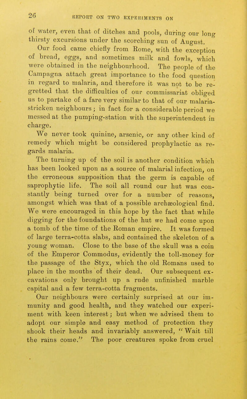 of water, even that of ditches and pools, during our long thirsty excursions under the scorching sun of August. Our food came chiefly from Rome, with the exception of bread, eggs, and sometimes milk and fowls, which were obtained in the neighbourhood. The people of the Campagna attach great importance to the food question in regard to malaria, and therefore it was n9t to be re- gretted that the difficulties of our commissariat obliged us to partake of a fare very similar to that of our malaria- stricken neighbours; in fact for a considerable period we messed at the pumping-station with the superintendent in charge. We never took quinine, arsenic, or any other kind of remedy which might be considered prophylactic as re- gards malaria. The turning up of the soil is another condition which has been looked upon as a source of malarial infection, on the erroneous supposition that the germ is capable of saprophytic life. The soil all round our hut was con- stantly being turned over for a number of reasons, amongst which was that of a possible archaeological find. We were encouraged in this hope by the fact that while digging for the foundations of the hut we had come upon a tomb of the time of the Eoman empire. It was formed of large terra-cotta slabs, and contained the skeleton of a young woman. Close to the base of the skull was a coin of the Empei'or Commodus, evidently the toll-money for the passage of the Styx, which the old Romans used to place in the mouths of their dead. Our subsequent ex- cavations only bi'ought up a rude unfinished marble capital and a few terra-cotta fragments. Our neighbours were certainly surprised at our im- munity and good health, and they watched our experi- ment with keen interest; but when we advised them to adopt our simple and easy method of protection they shook their heads and invariably answered, Wait till the rains come. The poor creatures spoke from cruel
