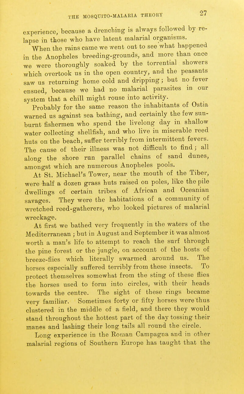 experience, because a drenching is always followed by re- lapse in those who have latent malarial organisms. When the rains came we went out to see what happened in the Anopheles breeding-grounds, and more than once we were thoroughly soaked by the torrential showers which overtook us in the open country, and the peasants saw us returning home cold and dripping; but no fever ensued, because we had no malarial parasites in our system that a chill might rouse into activity. Probably for the same reason the inhabitants of Ostia warned us against sea bathing, and certainly the few sun- burnt fishermen who spend the livelong day in shallow water collecting shellfish, and who live in miserable reed huts on the beach, suffer terribly from intermittent fevers. The cause of their illness was not difficult to find; all along the shore run parallel chains of sand dunes, amongst which are numerous Anopheles pools. At St. Michael's Tower, near the mouth of the Tiber, were half a dozen grass huts raised on poles, like the pile dwellings of certain tribes of African and Oceanian savages. They were the habitations of a community of wretched reed-gatherers, who looked pictures of malarial wreckage. At first we bathed very frequently in the waters of the Mediterranean ; but in August and September it was almost worth a man's life to attempt to reach the surf through the pine forest or the jungle, on account of the hosts of breeze-fiies which literally swarmed around us. The horses especially suffered terribly from these insects. To protect themselves somewhat from the sting of these flies the horses used to form into circles, with their heads towards the centre. The sight of these rings became very familiar. Sometimes forty or fifty horses were thus clustered in the middle of a field, and there they would stand throughout the hottest part of the day tossing their manes and lashing their long tails all round the circle. Long experience in the Roraan Campagna and in other malarial regions of Southern Europe has taught that the