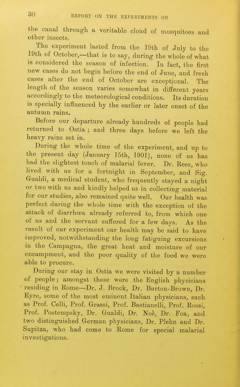 the canal througli a veritable cloud of mosquitoes and other insects. The experiment lasted from the 19th of July to the 19th of October,—that is to say, during the whole of what is considered the season of infection. In fact, the first new cases do not begin before the end of June, and fresh cases after the end of October are exceptional. The length of the season varies somewhat in different years accordingly to the meteorological conditions. Its duration is specially influenced by the earlier or later onset of the autumn rains. Before our departure already hundreds of people had returned to Ostia ; and three days before we left the heavy rains set in. During the whole time of the experiment, and up to the present day (January 15th, 1901), none of us has had the slightest touch of malarial fever. Dr. Eees, who lived with us for a fortnight in September, and Sig. Grualdi, a medical student, who frequently stayed a night or two with us and kindly helped us in collecting material for our studies, also remained quite well. Our health was perfect during the whole time with the exception of the attack of diarrhoea already referred to, from which one of us and the servant suffered for a few days. As the result of our experiment our health may be said to have improved, notwithstanding the long fatiguing excursions in the Campagna, the great heat and moisture of our encampment, and the poor quality of the food we were able to procure. During our stay in Ostia we were visited by a number of people; amongst these were the English physicians residing in Rome—Dr. J. Brock, Dr. Burton-Brown, Dr. Byre, some of the most eminent Italian physicians, such as Prof. Colli, Prof. Grassi, Prof. Bastianelli, Prof. Eossi, Prof. Postempsky, Dr. Gualdi, Dr. Noe, Dr. Foa, and two distinguished German physicians, Dr. Plehn and Dr. Supitza, who had come to Rome for special malarial investigations.