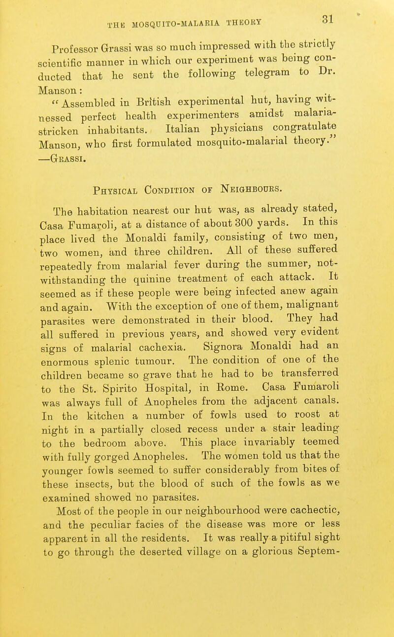 Professor Grassi was so much impressed with the strictly scientific manner in which our experiment was being con- ducted that he sent the following telegram to Dr. Manson: .  Assembled in Britisb experimental hut, having wit- nessed perfect health experimenters amidst malaria- stricken inhabitants. Italian physicians congratulate Manson, who first formulated mosquito-malarial theory. —Grassi. Physical CoNDrriON of Neighbgoes. The habitation nearest our hut was, as already stated, Casa Fumaroli, at a distance of about 800 yards. In this place lived the Monaldi family, consisting of two men, two women, and three children. All of these suffered repeatedly from malarial fever during the summer, not- withstanding the quinine treatment of each attack. It seemed as if these people were being infected anew again and again. With the exception of one of them, malignant parasites were demonstrated in their blood. They had all suffered in previous years, and showed very evident signs of malarial cachexia. Signora Monaldi had an enormous splenic tumour. The condition of one of the children became so grave that he had to be transferred to the St. Spirito Hospital, in Eome. Casa Fumaroli was always full of Anopheles from the adjacent canals. In the kitchen a number of fowls used to roost at night in a partially closed recess under a stair leading to the bedroom above. This place invariably teemed with fully gorged Anopheles. The women told us that the younger fowls seemed to suffer considerably from bites of these insects, but the blood of such of the fowls as we examined showed no parasites. Most of the people in our neighbourhood were cachectic, and the peculiar facies of the disease was more or less apparent in all the residents. It was really a pitiful sight to go through the deserted village on a glorious Septem-