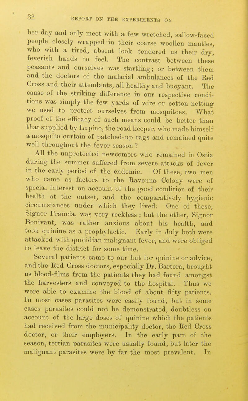 ber day and only meet with a few wretclied, sallow-faced people closely wrapped in their coarse woollen mantles, who with a tired, absent look tendered us their dry, feverish hands to feel. The contrast between these peasants and ourselves was startling; or between them and the doctors of the malarial ambulances of the Red Cross and their attendants, all healthy and buoyant. The cause of the striking- difference in our respective condi- tions was simply the few yards of wire or cotton netting we used to protect ourselves from mosquitoes. What proof of the efficacy of such means could be better than that supplied by Lupino, the road keeper, who made himself a mosquito curtain of patched-up rags and remained quite well throughout the fever season ? All the unprotected newcomers who remained in Ostia during the summer suffered from severe attacks of fever in the early period of the endemic. Of these, two men who came as factors to the Ravenna Colony were of special interest on account of the good condition of their health at the outset, and the comparatively hygienic circumstances under which they lived. One of these, Signor Francia, was very reckless ; but the other. Signer Bonivant, was rather anxious about his health, and took quinine as a prophylactic. Early in July both were attacked with quotidian malignant fever, and were obliged to leave the district for some time. Several patients came to our hut for quinine or advice, and the Red Cross doctors, especially Dr. Bartera, brought us blood-films from the patients they had found amongst the harvesters and conveyed to the hospital. Thus we were able to examine the blood of about fifty patients. In most cases parasites were easily found, but in some cases parasites could not be demonstrated, doubtless on account of the large doses of quinine which the patients had received from the municipality doctor, the Red Cross doctor, or their employers. In the early part of the season, tertian parasites were usually found, but later the malignant parasites were by far the most prevalent. In