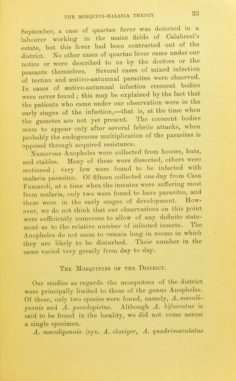 September, a case of quartan fever was detected in a labourer working in the maize fields of Calabresi's estate, but this fever had been contracted out of the district. No other cases of quartan fever came under our notice or were described to us by the doctors or the peasants themselves. Several cases of mixed infection of tertian and ^stivo-autumnal parasites were observed. In cases of sestivo-autumnal infection crescent bodies were never found ; this may be explained by the fact that the patients who came under our observation were in the early stages of the infection,—that is, at the time when the gametes are not yet present. The crescent bodies seem to appear only after several febrile attacks, when probably the endogenous multiplication of the parasites is opposed through acquired resistance. Numerous Anopheles were collected from houses, huts, and stables. Many of these were dissected, others were sectioned; very few were found to be infected with malaria parasites. Of fifteen collected one day from Casa Fumaroli, at a time when the inmates were suffering most from malaria, only two were found to have parasites, and these were in the early stages of development. How- ever, we do not think that our observations on this point were suflBciently numerous to allow of any definite state- ment as to the relative number of infected insects. The Anopheles do not seem to remain long in rooms in which they are likely to be disturbed. Their number in the same varied very greatly from day to day. The Mosquitoes op the District. Our studies as regards the mosquitoes of the district were principally limited to those of the genus Anopheles. Of these, only two species were found, namely, A. macuU- pennis and A. pseuclopictus. Although A. hifurcatus is said to be found in the locality, we did not come across a single specimen. A. maculipennis (syn. A. claviger, A. quadrirnacidatics
