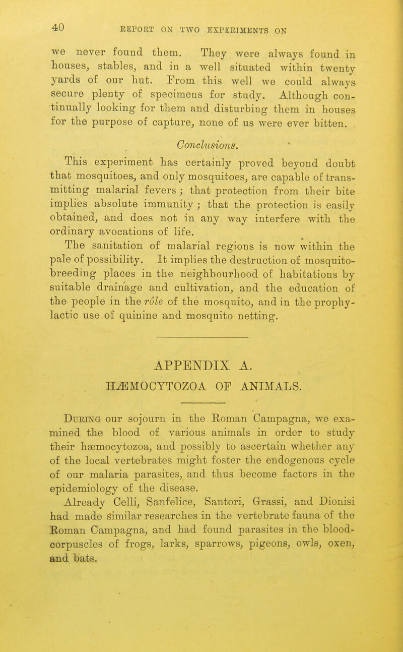 we never found them. They were always found in houses, stables, and in a well situated within twenty yards of our hut. From this well we could always secure plenty of specimens for study. Although con- tinually looking for them and disturbing them in houses for the purpose of capture, none of us were ever bitten. Conchisions. This experiment has certainly proved beyond doubt that mosquitoes, and only mosquitoes, are capable of trans- mitting malarial fevers ; that protection from their bite implies absolute immunity ; that the protection is easily obtained, and does not in any way interfere with the ordinary avocations of life. The sanitation of malarial regions is now within the pale of possibility. It implies the destruction of mosquito- breeding places in the neighbourhood of habitations by suitable drainage and cultivation, and the education of thO' people in the role of the mosquito, and in the prophy- lactic use of quinine and mosquito netting. APPENDIX A. H^MOCYTOZOA OF ANIMALS. During our sojourn in the Roman Campagna, we exa- mined the blood of various animals in order to study their haemocytozoa, and possibly to ascertain whether any of the local vertebrates might foster the endogenous cycle of our malaria parasites, and thus become factors in the epidemiology of the disease. Already Celli, Sanfelice, Santori, Grassi, and Dionisi had made similar researches in the vertebrate fauna of the Roman Campagna, and had found parasites in the blood- corpuscles of frogs, larks, sparrows, pigeons, owls, oxen, and bats.