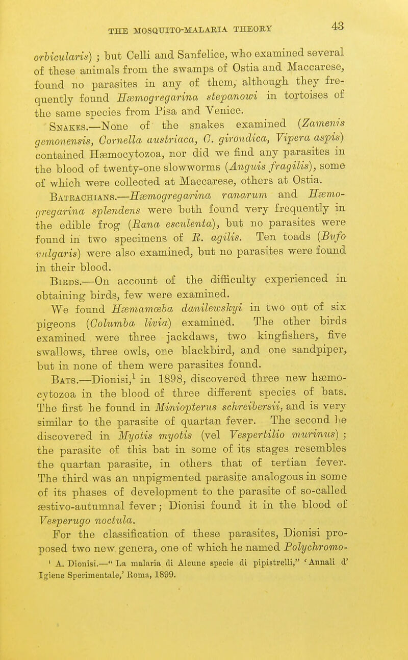 orUculan>i) ; but Celli and Sanfelice, who examined several of these animals from the swamps of Ostia and Maccarese, found no parasites in any of them, although they fre- quently found Bsemogregarina stepanowi in tortoises of the same species from Pisa and Venice. Snakes.—None of the snakes examined [Zamenis gemonensis, Cornelia austriaca, C. girondica, Vipera aspis) contained H^mocytozoa, nor did we find any parasites in the blood of twenty-one slowworms {Anguis fragilis), some of which were collected at Maccarese, others at Ostia. Bateachians.—Eeemogregarina ranarum and Hsemo- f/regarina splendens were both found very frequently in the edible frog {Bana escidenta), but no parasites were found in two specimens of JS. agilis. Ten toads {Bvfo vulgaris) were also examined, but no parasites were found in their blood. Birds.—On account of the difficulty experienced in obtaining birds, few were examined. We found Hseviamoeha danilewskyi in two out of six pigeons {Columha livia) examined. The other birds examined were three jackdaws, two kingfishers, five swallows, three owls, one blackbird, and one sandpiper, but in none of them were parasites found. Bats.—Dionisi,^ in 1898, discovered three new hsemo- cytozoa in the blood of three different species of bats. The first he found in Miniopterus schreihersii; and is very similar to the parasite of quartan fever. The second lie discovered in Myotis myotis (vel Vespertilio murinus) ; the parasite of this bat in some of its stages resembles the quartan parasite, in others that of tertian fever. The third was an unpigmented parasite analogous in some of its phases of development to the parasite of so-called jestivo-autumnal fever; Dionisi found it in the blood of Vesperugo oioctula. For the classification of these parasites, Dionisi pro- posed two new genera, one of which he named Polychromo- ' A. Dionisi.—La malaria di Alcune specie cli pipistrelli, 'Annali cV Igiene Sperimentale,' Roma, 1899.