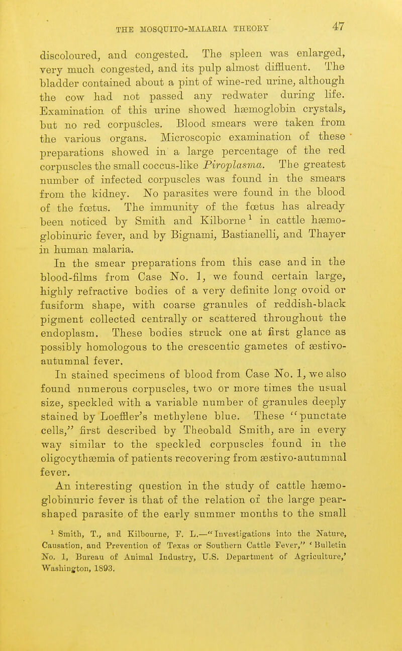 discoloured, and congested. The spleen was enlarged, very much congested, and its pulp almost diffluent. The bladder contained about a pint of wine-red urine, although the cow had not passed any redwater during life. Examination of this urine showed hsemoglobin crystals, but no red corpuscles. Blood smears were taken from the various organs. Microscopic examination of these preparations showed in a large percentage of the red corpuscles the small coccus-like Piroplasvia. The greatest number of infected corpuscles was found in the smears from the kidney. No parasites were found in the blood of the fcetus. The immunity of the foetus has already been noticed by Smith and Kilborne ^ in cattle h^mo- globinuric fever, and by Bignami, Bastianelli, and Thayer in human malaria. In the smear pi-eparations from this case and in the blood-films from Case No. 1, we found certain large, highly refractive bodies of a very definite long ovoid or fusiform shape, with coarse granules of reddish-black pigment collected centrally or scattered throughout the endoplasm. These bodies struck one at first glance as possibly homologous to the crescentic gametes of sestivo- autumnal fever. In stained specimens of blood from Case No. 1, we also found numerous corpuscles, two or more times the usual size, speckled with a variable number o£ granules deeply stained by Loeffler^s methylene blue. These '^punctate cells,^^ first described by Theobald Smith, are in every way similar to the speckled coi'puscles found in the oligocythaBmia of patients recovering from sestivo-autumnal fever. An interesting question in the study of cattle heemo- globinuric fever is that of the relation of the large pear- shaped parasite of the early summer months to the small 1 Smith, T., and Kilbourne, F. L.—Investigations into the Nature, Causation, and Prevention of Texas or Southern Cattle Fever, ' Bulletin No. 1, Bureau of Animal Industry, U.S. Department of Agriculture,' Washington, 1893.