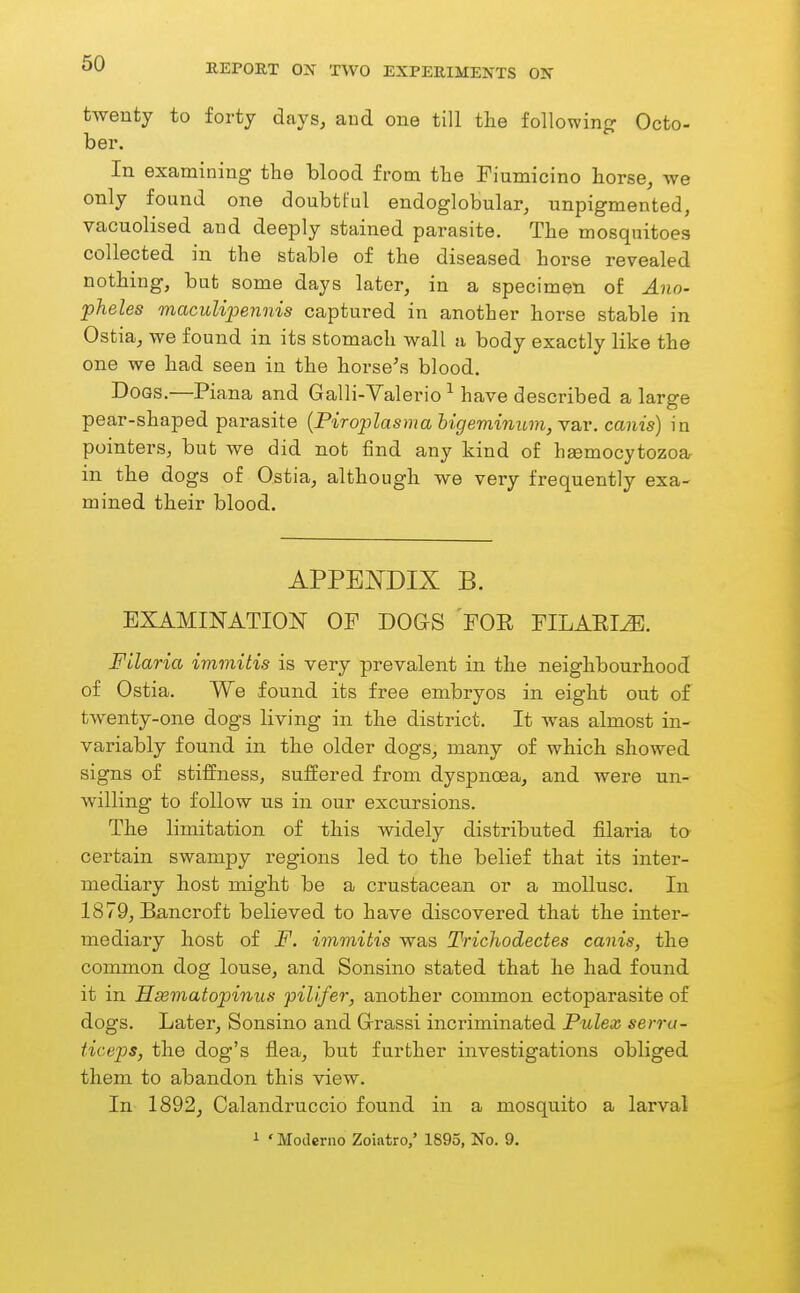 twenty to forty days, aud one till tlie following Octo- ber. In examining the blood from tbe Fiumicino horse, we only found one doubtful endoglobular, unpigmented, vacuolised and deeply stained parasite. The mosquitoes collected in the stable of the diseased horse revealed nothing, but some days later, in a specimen of Ano- pheles macuUpennis captured in another horse stable in Ostia, we found in its stomach wall a body exactly like the one we had seen in the horse's blood. Dogs.—Plana and Galli-Valeriohave described a large pear-shaped parasite {Piroplasma higeminum, var. canis) in pointers, but we did not find any kind of heemocytozoa in the dogs of Ostia, although we very frequently exa- mined their blood. APPENDIX B. EXAMINATION OP DOGS FOR PILAEI^. Filaria immitis is very prevalent in the neighbourhood of Ostia. We found its free embryos in eight out of twenty-one dogs living in the district. It was almost in- variably found in the older dogs, many of which showed signs of stiffness, suffered from dyspnoea, and were un- willing to follow us in our excursions. The limitation of this widely distributed filaria to certain swampy regions led to the belief that its inter- mediary host might be a crustacean or a mollusc. In 1879, Bancroft believed to have discovered that the inter- mediary host of F. immitis was Trichodectes canis, the common dog louse, and Sonsino stated that he had found it in Hsematopinns fillfer, another common ectoparasite of dogs. Later, Sonsino and Grassi incriminated Pulex serra- ticeps, the dog's flea, but further investigations obliged them to abandon this view. In 1892, Calandruccio found in a mosquito a larval i ' Modcrno Zoiatro,' 1895, No. 9.