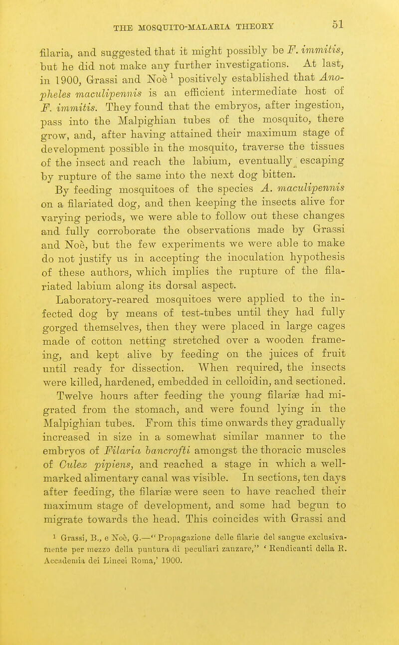 filaria, and suggested that it might possibly be F. immitis, but he did not make any further investigations. At last, in 1900, G-rassi and Noe ^ positively established that Ano- pheles macuUpennis is an efficient intermediate host of F. immitis. They found that the embryos, after ingestion, pass into the Malpighian tubes of the mosquito, there grow, and, after having attained their maximum stage of development possible in the mosquito, traverse the tissues of the insect and reach the labium, eventually^ escaping by rupture of the same into the next dog bitten. By feeding mosquitoes of the species A. macuUpennis on a filariated dog, and then keeping the insects alive for varying periods, we were able to follow out these changes and fully corroborate the observations made by Grassi and Noe, but the few experiments we were able to make do not justify us in accepting the inoculation hypothesis of these authors, which implies the rupture of the fila- riated labium along its dorsal aspect. Laboratory-reared mosquitoes were applied to the in- fected dog by means of test-tubes until they had fully gorged themselves, then they were placed in large cages made of cotton netting stretched over a wooden frame- ing, and kept alive by feeding on the juices of fruit until ready for dissection. When required, the insects were killed, hardened, embedded in celloidin, and sectioned. Twelve hours after feeding the young filarise had mi- grated from the stomach, and were found lying in the Malpighian tubes. From this time onwards they gradually increased in size in a somewhat similar manner to the embryos of Filaria hancrofti amongst the thoracic muscles of Cidex pipiens, and reached a stage in which a well- marked alimentary canal was visible. In sections, ten days after feeding, the filarige were seen to have reached their luaximum stage of development, and some had begun to migrate towards the head. This coincides Avith Grassi and 1 Grassi, B., e 'Nob, (jr.— Propag.izione delle filai'ie del sangue exclusiva- fnonte per mezzo della puntuni di peculiari zanzare, ' Eendicanti della E. Accadcniia dei Lineei Roina,' 190O. I