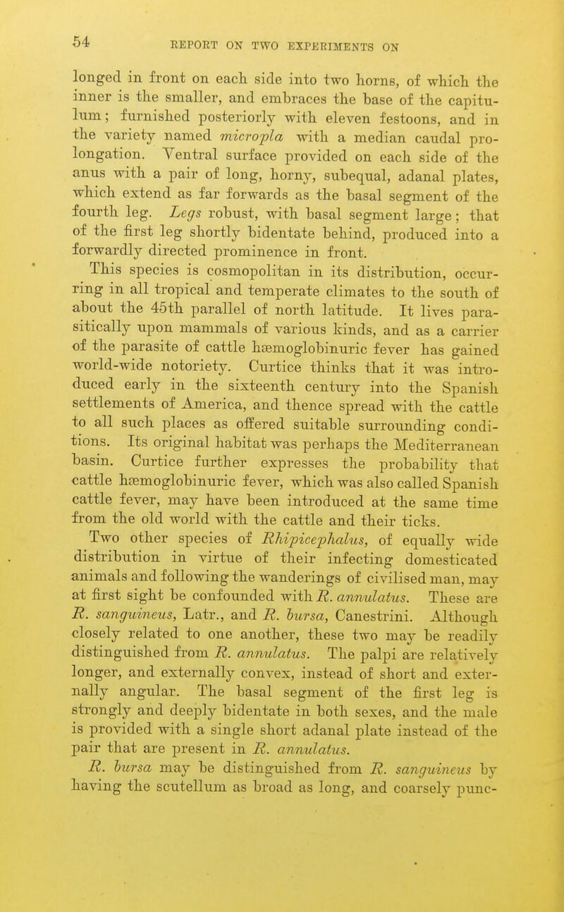 longed in front on each side into two horns, of which the inner is the smaller, and embraces the base of the capitu- lum; furnished posteriorly with eleven festoons, and in the variety named microtia with a median caudal pro- longation. Ventral surface provided on each side of the anus with a pair of long, horny, subequal, adanal plates, which extend as far forwards as the basal segment of the fourth leg. Legs robust, with basal segment large; that of the first leg shortly bidentate behind, produced into a forwardly directed prominence in front. This species is cosmopolitan in its distribution, occur- ring in all tropical and temperate climates to the south of about the 45th parallel of north latitude. It lives para- sitically upon mammals of various kinds, and as a carrier of the parasite of cattle haBmoglobinuric fever has gained world-wide notoriety. Curtice thinks that it was intro- duced early in the sixteenth century into the Spanish settlements of America, and thence spread with the cattle to all such places as offered suitable surrounding condi- tions. Its original habitat was perhaps the Mediterranean basin. Curtice further expresses the probability that cattle heemoglobinuric fever, which was also called Spanish cattle fever, may have been introduced at the same time from the old world with the cattle and their ticks. Two other species of Rhipiceiihaliis, of equally wide distribution in virtue of their infecting domesticated animals and following the wanderings of civilised man, may at first sight be confounded with R. annulatus. These are R. sanguineus, Latr., and R. bursa, Canestrini. Although closely related to one another, these two may be readily distinguished from R. annulatus. The palpi are relatively longer, and externally convex, instead of short and exter- nally angular. The basal segment of the first leg is strongly and deeply bidentate in both sexes, and the male is provided with a single short adanal plate instead of the pair that are present in R. annulatus. R. hursa may be distinguished from R. sanguineus by having the scutellum as broad as long, and coarsely punc-