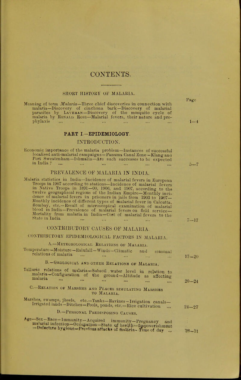 CONTENTS. SHORT' HISTOIiY OF MALARIA. Page Meaning of term Malaria—Three chief discoveries in connection with malaria—Discovery of cinchona bark—Discovery of malarial parasites by Lavekan—Discovery of the mosquito cycle of malaria by Ronalu Ross—Malarial fevers, their nature and pro- phylaxis ... ... ... ... ... ... 1—i PART I—EPIDEMIOLOay. INTRODUCTION. Economic importance of the malaria problem—Instances of successful localised anti-malarial campaigns —Panama Canal Zone—Klang and Port Sweatenliam—Ishmalia—Are such successes to be expected in India ? ... ... ... ... ... ... 5_7 PKEVALENCE OF MALARIA IN INDIA. Malaria statistics in India—Incidence of malarial fevers in European Troops in 1907 according to stations—Incidence of malarial fevers in Native Troops in 1891—00, 1906, and 1907, according to the twelve geographical regions of the Indian Empire—Monthly inci- dence of malarial fevers in prisoners in jails from 1903 to 1907— Monthly incidence of different tyi)es of malarial fever in Calcutta, 13ombay, etc.—Result of microscopical examination of malarial blood in India—Prevalence of malarial fevers on field service- Mortality from malaria in India—Cost of malarial fevers to the State in India ... ... ... ... - CONTRIBUTORY CAUSES OF MALARIA. CONTRIBUTORY EPIDEMIOLOGICAL FACTORS IN MALARIA. A.—Meteorological Relations of Malaria. Temperature-Moisture-Rainfall-Winds-Climatic and seasonal relations ot malaria B.-Geological and other Relatioks of Malaria. Telluric relations of malaria—Subsoil . water level in relation to ma ana-Configuration of the ground-Altitude as affecting malaria ... ... •• C—Relation of Marshes and Places simulating Maushbs to Malaria. i^r?^ etc-Tanl^s-Riiviuea-Irrigation canals- Irrigated lauds -Ditches-Pools, ponds, etc.-Rice cultivation ... 24-27 D.—Personal Predisposing Causes. Age-Sex-Race-Immunity-Acquired immunity-Pregnancy and DXt:;«?''~^'a''P^'^^«-?^'^*'^ ^ hcalth^lmporeri^shmen -Uefectite hygieue.-Prevtoua tittacks of fnaldria^ iTme of day ... -28-31 17-20 20-24