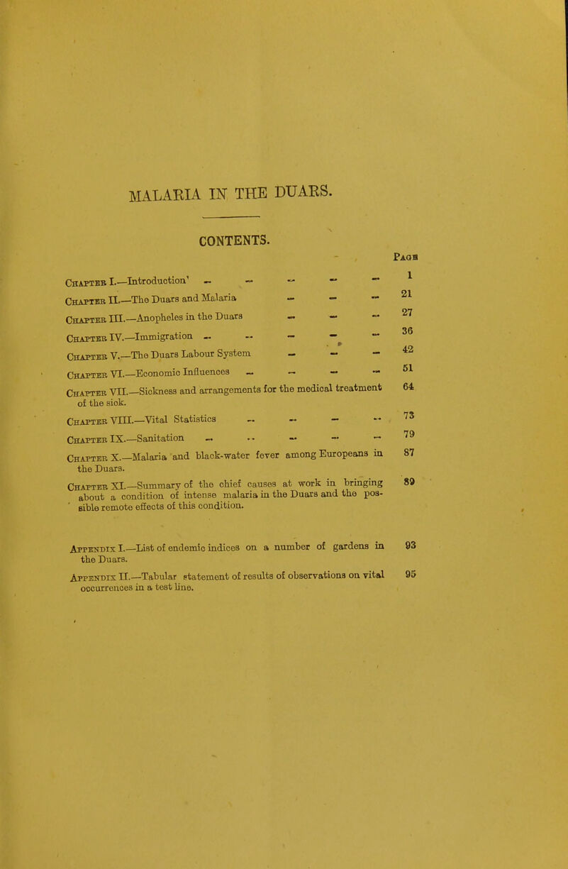 CONTENTS. Pagb 1 21 27 36 42 51 ChaptbbI.—Introduction' „ ~ — — — ChaptbbII Th.6 Duars and Malaria - - - Chapteb III.—Anopheles in the Duars - —  Chapter IV.—Immigration « ~ —^ — Chaptkb v.—The Duars Labour System _ — - Chapter VI.—Economio Influences _ — — — Chapter VII.—Sickness and arrangements for the medical treatment 64 of the sick. Chapter VIII.—Vital Statistics ~ — .-73 Chapter IX.—Sanitation — — — — Chapter X—Malaria and black-water fever among Europeans in 87 the Duars. Chapter XI.—Summary of the chief causes at work in bringing 8» about a condition of intense malaria in the Duars and the pos- sible remote effects of this condition. Appendix I.—List of endemic indices on a number of gardens in 93 the Duars. Appendix II.—Tabular statement of results of observationa on vital 95 occurrences in a test line.