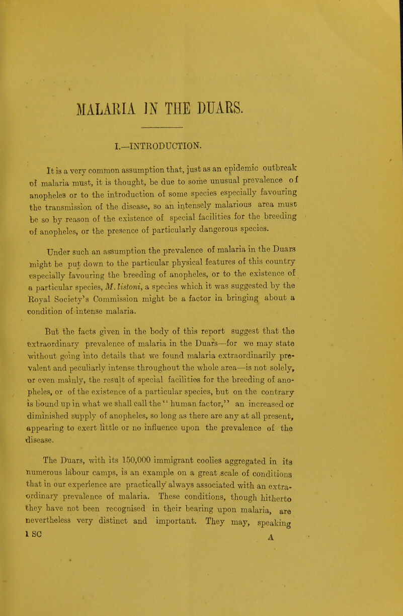 I.—INTRODUCTION. It is a very common assumption that, just as an epidemic outbreak of malaria must, it is thought, be due to some unusual prevalence o £ anophelea or to the introduction oi some species especially favouring the transmission of the disease, so an intensely malarious area must be so by reason of the existence of special facilities for the breeding of anopheles, or the presence of particularly dangerous species. Under such an assumption the prevalence of malaria in the Duars might be put down to the particular physical features of this country especially favouring the breeding of anopheles, or to the existence of a particular species, M. listoni, a species which it was suggested by the Royal Society''s Commission might be a factor in bringing about a condition of intense malaria. But the facts given in the body of this report suggest that the extraordinary prevalence of malaria in the Duars—for we may state ■without going into details that we found malaria extraordinarily pre- valent and peculiarly intense throughout the whole area—is not solely, or even mainly, the result of special facilities for the breeding of ano- pheles, or of the existence of a particular species, but on the contrary is bound up in what we shall call the'' human factor, an increased or diminished supply of anopheles, so long as there are any at all present, appearing to exert little or no influence upon the prevalence of the disease. The Duars, with its 150,000 immigrant coolies aggregated in its numerous Mbour camps, is an example on a great .scale of conditions that in our experience are practically always associated with an extra- ordinary prevalence of malaria. These conditions, though hitherto they have not been recognised in their bearing upon malaria, are nevertheless very distinct and important. They may, speaking ISC A