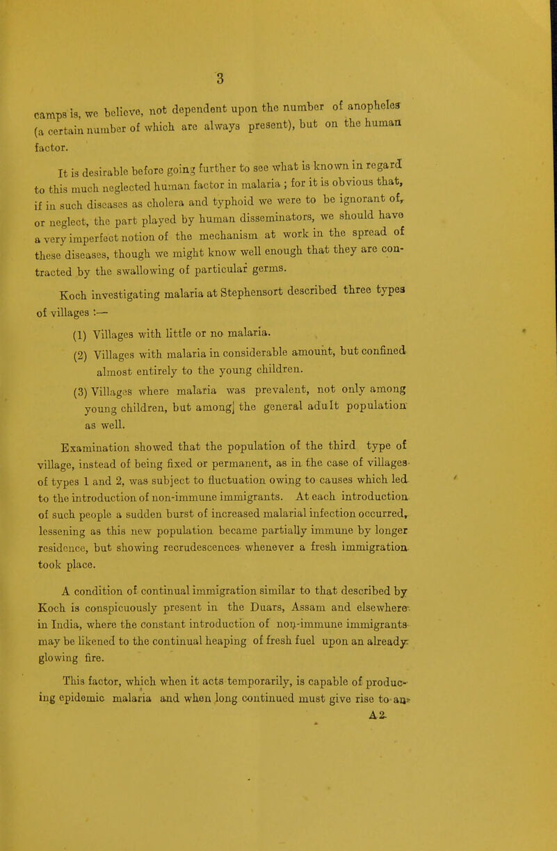 camps is, wc believe, not dependent upon the number of anopbeles (a certain number of wliich are always present), but on the human factor. It is desirable before going further to see what is known in regard to this much ueglected human factor in malaria ; for it is obvious that, if in such diseases as cholera and typhoid we were to be ignorant of, or neglect, the part played by human disseminators, we should have a very imperfect notion of the mechanism at work in the spread of these diseases, though we might know well enough that they are con- tracted by the swallowing of particular germs. Koch investigating malaria at Stephensort described three types of villages :— (1) Villages with little or no malaria. (2) Villages with malaria in considerable amount, but confined almost entirely to the young children. (3) Villages where malaria was prevalent, not only among young children, but amongj the general adult population' as well. Examination showed that the population of the third type of village, instead of being fixed or permanent, as in-the case of villages- of types 1 and 2, was subject to fluctuation owing to causes which led to the introduction of non-immune immigrants. At each introduction of such people a sudden burst of increased malarial infection occurred, lessening as this new population became partially immune by longer residence, but showing recrudescences- whenever a fresh immigration- took place. A condition of continual immigration similar to that described by Koch is conspicuously present in the Duars, Assam and elsewhere-, in India, where the constant introduction of noij-immune immigrants may be likened to the continual heaping of fresh fuel upon an already: glowing fire. This factor, which when it acts temporarily, is capable of produC'-- ing epidemic malaria and when long continued must give rise to-an* A2.