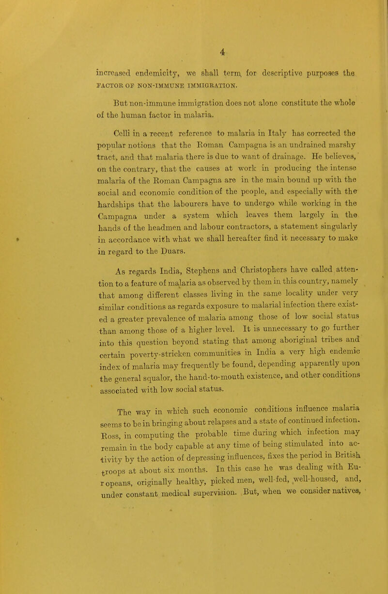 increased endemicity, wc shall term, for descriptive purposes the rACTOB OF NON-IMMUNE IMMIGRATION. But non-immune immigration does not alone constitute the whole of the human factor in malaria. Celli in a recent reference to malaria in Italy has corrected the popular notions that the Roman Campagna is an undraincd marshy tract, and that malaria there is due to want of drainage. He believes, on the contrary, that the causes at work in producing the intense malaria of the Roman Campagna are in the main bound up with the social and economic condition of the people, and especially with the hardships that the labourers have to undergo while working in the Campagna under a system which leaves them largely in the hands of the headmen and labour contractors, a statement singularly in accordance with what we shall hereafter find it necessary to make in regard to the Duars. As regards India, Stephens and Christophers have called atten- tion to a feature of malaria as observed by them in this country, namely that among different classes living in the same locality under very similar conditions as regards exposure to malarial infection there exist- ed a greater prevalence of malaria among those of low social status than among those of a higher level. It is unnecessary to go further into this question beyond stating that among aboriginal tribes and certain poverty-stricken commvmities in India a very high endemic index of malaria may frequently be found, depending apparently upon the general squalor, the hand-to-mouth existence, and other conditions associated with low social status. The way in which such economic conditions influence malaria seems to be in bringing about relapses and a state of continued infection. Ross, in computing the probable time during which infection may remain in the body capable at any time of being stimulated into ac- tivity by the action of depressing influences, fixes the period in British troops at about six months. In this case he was dealing with Eu- ropeans, originally healthy, picked men, well-fed, weU-housed, and, under constant medical supervision. But, when we consider natives.