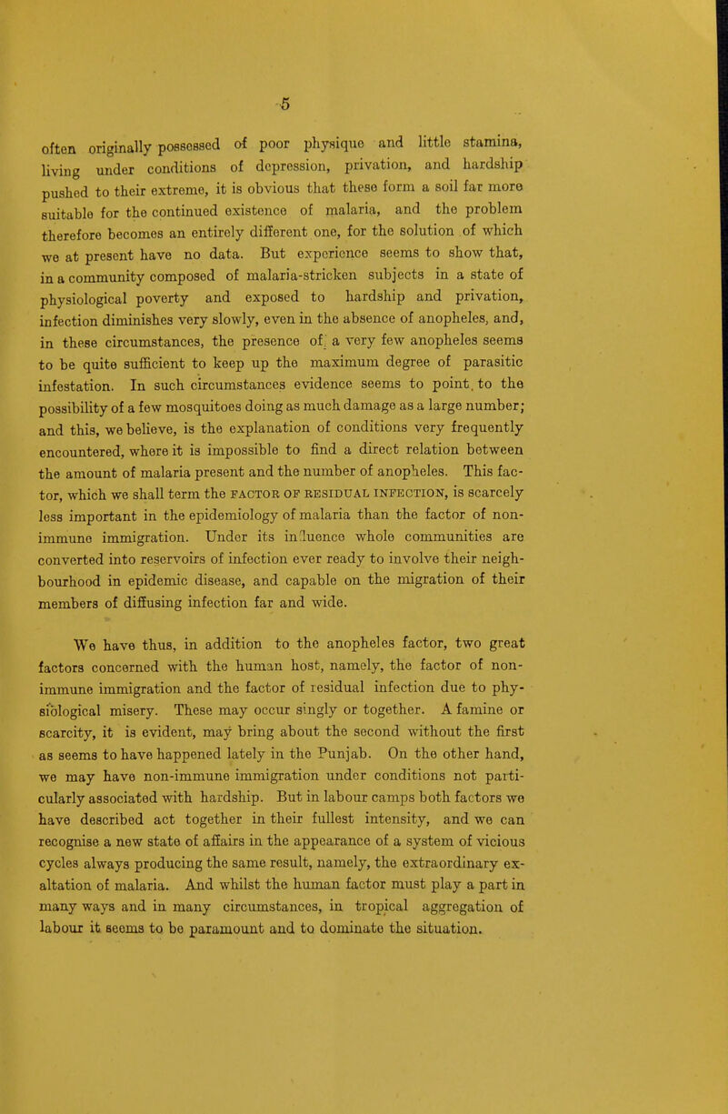 often originally possessed of poor physique and little stamina, living under conditions of depression, privation, and hardship pushed to their extreme, it is obvious that these form a soil far more suitable for the continued existence of malaria, and the problem therefore becomes an entirely different one, for the solution of which we at present have no data. But experience seems to show that, in a community composed of malaria-stricken subjects in a state of physiological poverty and exposed to hardship and privation, infection diminishes very slowly, even in the absence of anopheles, and, in these circumstances, the presence of; a very few anopheles seems to be quite sufficient to keep up the maximum degree of parasitic infestation. In such circumstances evidence seems to point, to the possibility of a few mosquitoes doing as much damage as a large number; and this, we believe, is the explanation of conditions very frequently encountered, where it is impossible to find a direct relation between the amount of malaria present and the number of anopheles. This fac- tor, which we shall term the factor of residual infection, is scarcely less important in the epidemiology of malaria than the factor of non- immune immigration. Under its inluence whole communities are converted into reservoirs of infection ever ready to involve their neigh- bourhood in epidemic disease, and capable on the migration of their members of diffusing infection far and wide. We have thus, in addition to the anopheles factor, two great factors concerned with the human host, namely, the factor of non- immune immigration and the factor of lesidual infection due to phy- siological misery. These may occur singly or together. A famine or scarcity, it is evident, may bring about the second without the first as seems to have happened lately in the Punjab. On the other hand, we may have non-immune immigration under conditions not parti- cularly associated with hardship. But in labour camps both factors we have described act together in their fullest intensity, and we can recognise a new state of affairs in the appearance of a system of vicious cycles always producing the same result, namely, the extraordinary ex- altation of malaria. And whilst the human factor must play a part in many ways and in many circumstances, in tropical aggregation of labour it seems to be paramount and to dominate the situation.