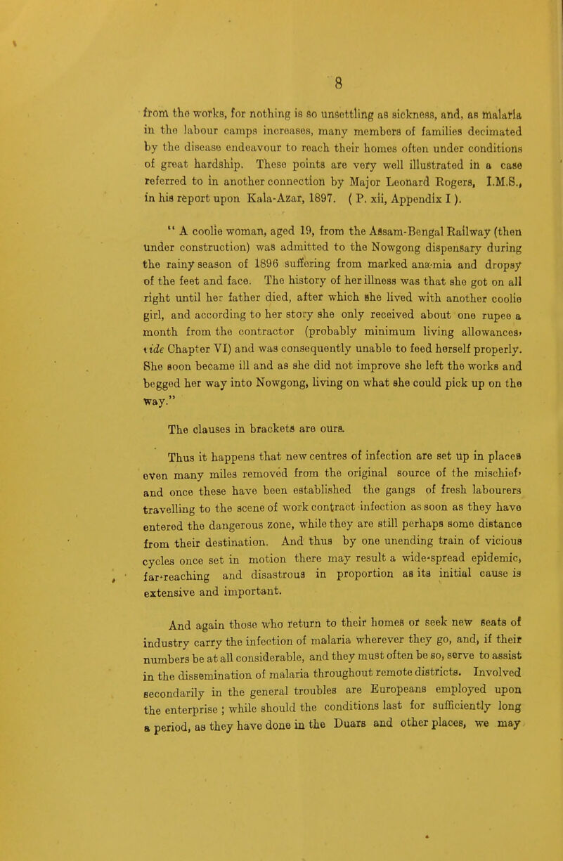 from tho works, for nothing is so unsettling aa sickness, and, as malaria in the labour camps increases, many members of families decimated by the disease endeavour to reach their homes often under conditions of great hardship. These points are very well illustrated in a case referred to in another connection by Major Leonard Rogers, I.M.S., in his report upon Kala-Azar, 1897. ( P. xii, Appendix I).  A coolie woman, aged 19, from the Assam-Bengal Railway (then Under construction) was admitted to the Nowgong dispensary during the rainy season of 1896 suffering from marked anac-mia and dropsy of the feet and face. The history of her illness was that she got on all right until her father died, after which she lived with another coolie girl, and according to her story she only received about one rupee a month from the contractor (probably minimum living allowances* tide Chapter VI) and was consequently unable to feed herself properly. She soon became ill and as she did not improve she left the works and begged her way into Nowgong, living on what she could pick up on the Way. The clauses in brackets are ours. Thus it happens that new centres of infection are set up in places even many miles removed from the original source of the mischief' and once these have been established the gangs of fresh labourers travelling to the scene of work contract infection as soon as they have entered the dangerous zone, while they are still perhaps some distance from their destination. And thus by one unending train of vicious cycles once set in motion there may result a widespread epidemic, far'reaching and disastrous in proportion as its initial cause is extensive and important. And again those who return to their homes or seek new Beats of industry carry the infection of malaria wherever they go, and, if theit numbers be at all considerable, and they must of ten be so, serve to assist in the dissemination of malaria throughout remote districts. Involved secondarily in the general troubles are Europeans employed upon the enterprise ; while should the conditions last for sufficiently long a period, as they have done in the Duars and other places, we may