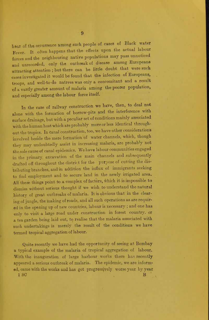 heat 6i the occurrence among such people of cases of Black water Fever. It often happens that the efiects upon the actual labour forces and the neighbouring native populations may pass unnoticed and unrecorded, only the outbreak of disease among Europeans attracting attention; but there can be little doubt that were such cases investigated it would be found that the infection of European^, troops, and well-to-do natives was only a coucomitant and a result of a vistly greater amount of malaria among the poorer population, and especially among the labour force itself. In the case of railway construction we have, then, to deal not alone with the formation of borrow-pits and the interference with surface drainage, but with a peculiar set of conditions mainly associated with the human host which are probably more or less identical through- out the tropics. In canal construction, too, we have other considerations Involved beside the mere formation of water channels, which, though they may undoubtedly assist in increasing malaria, are probably not the sole cause of canal epidemics. We have labour communities engaged in the primary excavation of the main channels and subsequently drafted ofi throughout the district for the purpose of cutting the dis- tributing branches, and in addition the influx of immigrants seeking to find employment and to secure land in the newly irrigated area. AH these things point to a complex of factors, which it is impossible to dismiss without serious thought if we wish to understand the natural history of great outbreaks of malaria. It is obvious that in the clear- ing of jungle, the making of roads, and all such operations as are requir- ed in the opening up of new countries, labour is necessary ; and one has only to visit a large road under construction in forest country, or a tea garden being laid out, to reahse that the malaria associated with such undertakings is merely the result of the conditions we have termed tropical aggregation of labour. Quite recently we have had the opportunity of seeing at Bombay a typical example of the malaria of tropical aggregation of labour. With the inauguration of large harbour works there has recently appeared a serious outbreak of malaria. The epidemic, we are inform- ed, came with the works and has got progressjyely worse year by year 1 SC . B