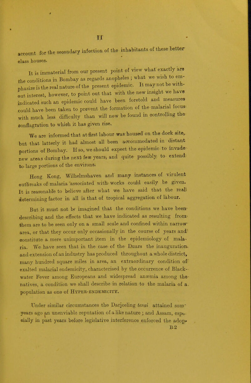 account for the,secondary infection of the inhabitants of these better elass houses. It is immaterial- from our present point of view what exactly are the conditions in Bombay as regards anopheles ; what we wish to em- phasize is the real nature of the present epidemic. It may not be with- out interest, however, to point out that with the new insight we have indicated such an epidemic could have been foretold and measures could have been taken to prevent the formation of the malarial focus^ with much less difficulty than will now be found in controlling the- conflagration to which it has given rise. We are informed that atfiirst labour was housed on the dock site,, but that latterly it had almost all been accommodated in distant portions of Bombay. If so, we should expect the epidemic to invade- new areas during the next few-years, and quite possihly to extend) to-large portions of the environs.- Hong Kong, Wilhelmshaven and many instances of virulent outbreaks of malaria associated with' works could easily be given. It is reasonable to believe after what we have said that the reals determining factor in all is that of tropical aggregation of labour. But it must not bf imagined that the conditions we have been'- describing and the efiects that we have indicated as resulting fromv them are to be seen only on a small scale and confined within narrow- area, or that they occur only occasionally in the course of years and'' constitute a mere unimportant item in the epidemiology of mala- ria. We have seen that in the case of the Duars the inauguration, and extension of an industry has produced throughout a whole district, many hundred square miles in area, an extraordinary condition off exalted malarial endemicity, characterised by the occurrence of Black-- water Fever among Europeans and widespread anaemia among the- natives, a condition we shall describe in relation to the malaria of a. population as one of Hyper-bndemicity, Under similar circumstances the Darjeeling terai attained som~ years ago an unenviable reputation of a like nature ; and Assam, espt> eially in past years before legislative interference enforced the adop» B.2