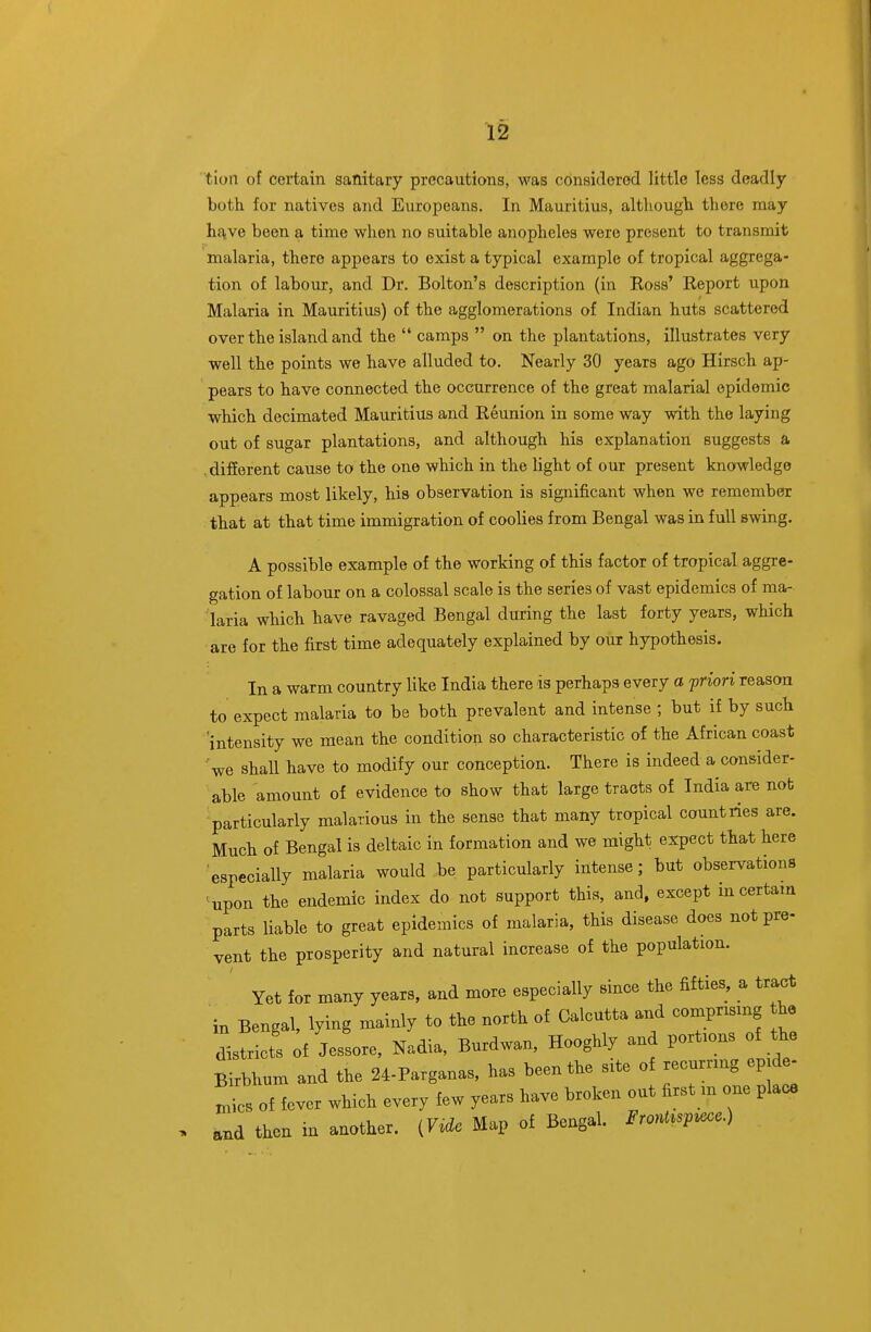tloii of certain sanitary precautions, was considered little less deadly both for natives and Europeans. In Mauritius, although there may hflive been a time when no suitable anopheles were present to transmit malaria, there appears to exist a typical example of tropical aggrega- tion of labour, and Dr. Bolton's description (in Boss' Report upon Malaria in Mauritius) of the agglomerations of Indian huts scattered over the island and the  camps  on the plantations, illustrates very well the points we have alluded to. Nearly 30 years ago Hirsch ap- pears to have connected the occurrence of the great malarial epidemic which decimated Mauritius and Reunion in some way with the laying out of sugar plantations, and although his explanation suggests a .different cause to the one which in the light of our present knowledge appears most likely, his observation is significant when we remember that at that time immigration of coolies from Bengal was in full swing. A possible example of the working of this factor of tropical aggre- gation of labour on a colossal scale is the series of vast epidemics of ma- laria which have ravaged Bengal during the last forty years, which are for the first time adequately explained by our hypothesis. In a warm country like India there is perhaps every a priori reason to expect malaria to be both prevalent and intense ; but if by such intensity we mean the condition so characteristic of the African coast 'we shaU have to modify our conception. There is indeed a consider- able amount of evidence to show that large tracts of India are not particularly malarious in the sense that many tropical countries are. Much of Bengal is deltaic in formation and we might expect that here especially malaria would be particularly intense; but observations ' upon the endemic index do not support this, and, except in certain parts liable to great epidemics of malaria, this disease does not pre- vent the prosperity and natural increase of the population. ' Yet for many years, and more especially since the fifries, a tract in Bengal, lying mainly to the north of Calcutta and comprising the districts of Jessore, Nadia, Burdwan, Hooghly and portions of the Birbhum and the 24-Parganas, has been the site of recurring epid^ ^ics of fever which every few years have broken out first m one place and then in another. iV^de Map of Bengal. Front^sv^ece.)