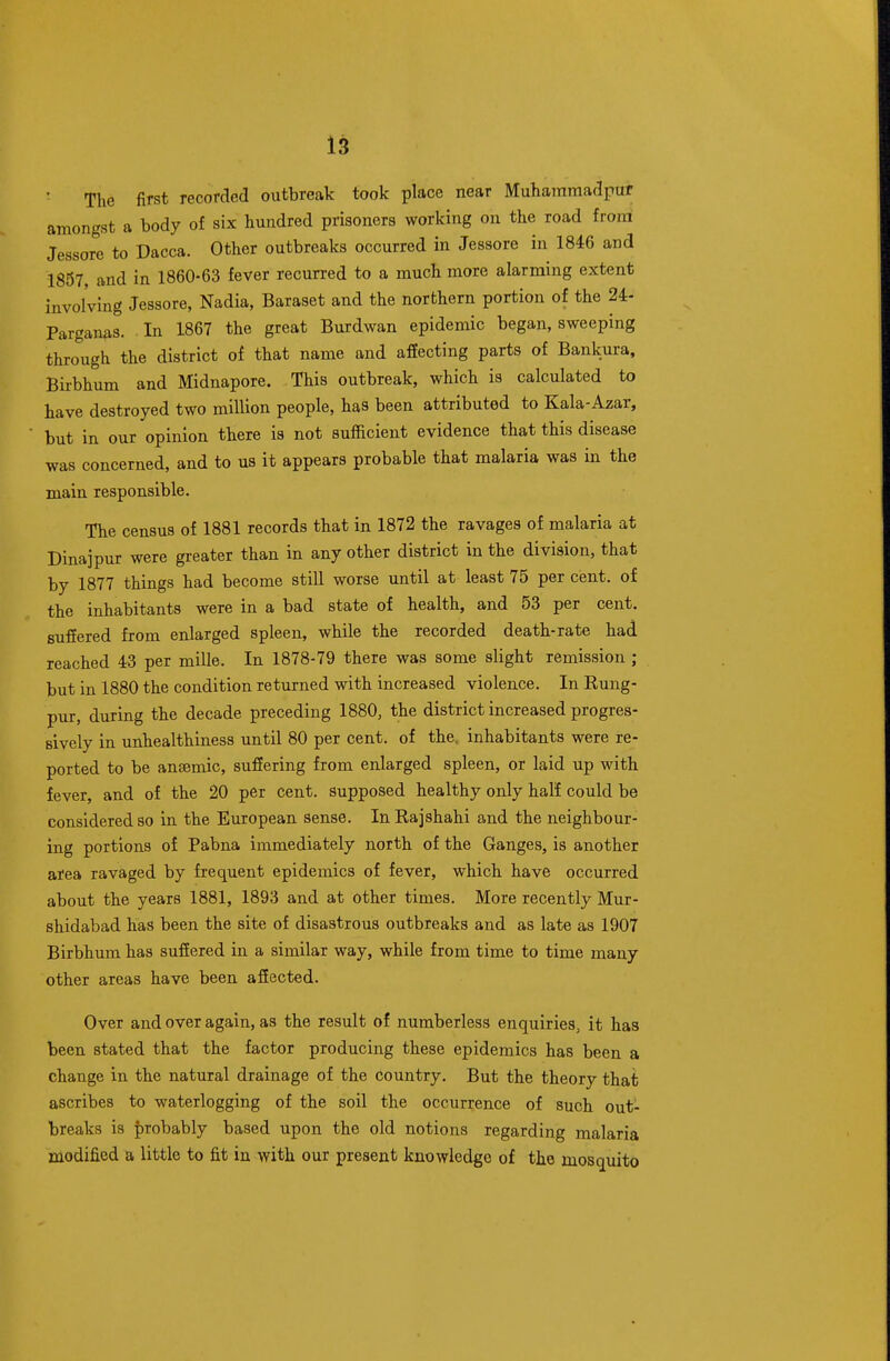 The first recorded outbreak took place near Muharamadpuf amongst a body of six hundred prisoners working on the road froni Jessore to Dacca. Other outbreaks occurred in Jessore in 1846 and 1857 and in 1860-63 fever recurred to a much more alarming extent involving Jessore, Nadia, Baraset and the northern portion of the 24- Parganas. In 1867 the great Burdwan epidemic began, sweeping through the district of that name and aflEecting parts of Bankura. Birbhum and Midnapore. This outbreak, which is calculated to have destroyed two million people, has been attributed to Kala-Azar, but in our opinion there is not sufficient evidence that this disease was concerned, and to us it appears probable that malaria was in the main responsible. The census of 1881 records that in 1872 the ravages of malaria at Dinajpur were greater than in any other district in the division, that by 1877 things had become still worse until at least 75 per cent, of the inhabitants were in a bad state of health, and 53 per cent, suffered from enlarged spleen, while the recorded death-rate had reached 43 per mille. In 1878-79 there was some slight remission ; but in 1880 the condition returned with increased violence. In Rung- pur, during the decade preceding 1880, the district increased progres- sively in unhealthiness until 80 per cent, of the, inhabitants were re- ported to be ansemic, suffering from enlarged spleen, or laid up with fever, and of the 20 per cent, supposed healthy only half could be considered so in the European sense. In Rajshahi and the neighbour- ing portions of Pabna immediately north of the Ganges, is another area ravaged by frequent epidemics of fever, which have occurred about the years 1881, 1893 and at other times. More recently Mur- shidabad has been the site of disastrous outbreaks and as late as 1907 Birbhum has suffered in a similar way, while from time to time many other areas have been affected. Over and over again, as the result of numberless enquiries, it has been stated that the factor producing these epidemics has been a change in the natural drainage of the country. But the theory that ascribes to waterlogging of the soil the occurrence of such out- breaks is probably based upon the old notions regarding malaria modified a little to fit in with our present knowledge of the mosquito