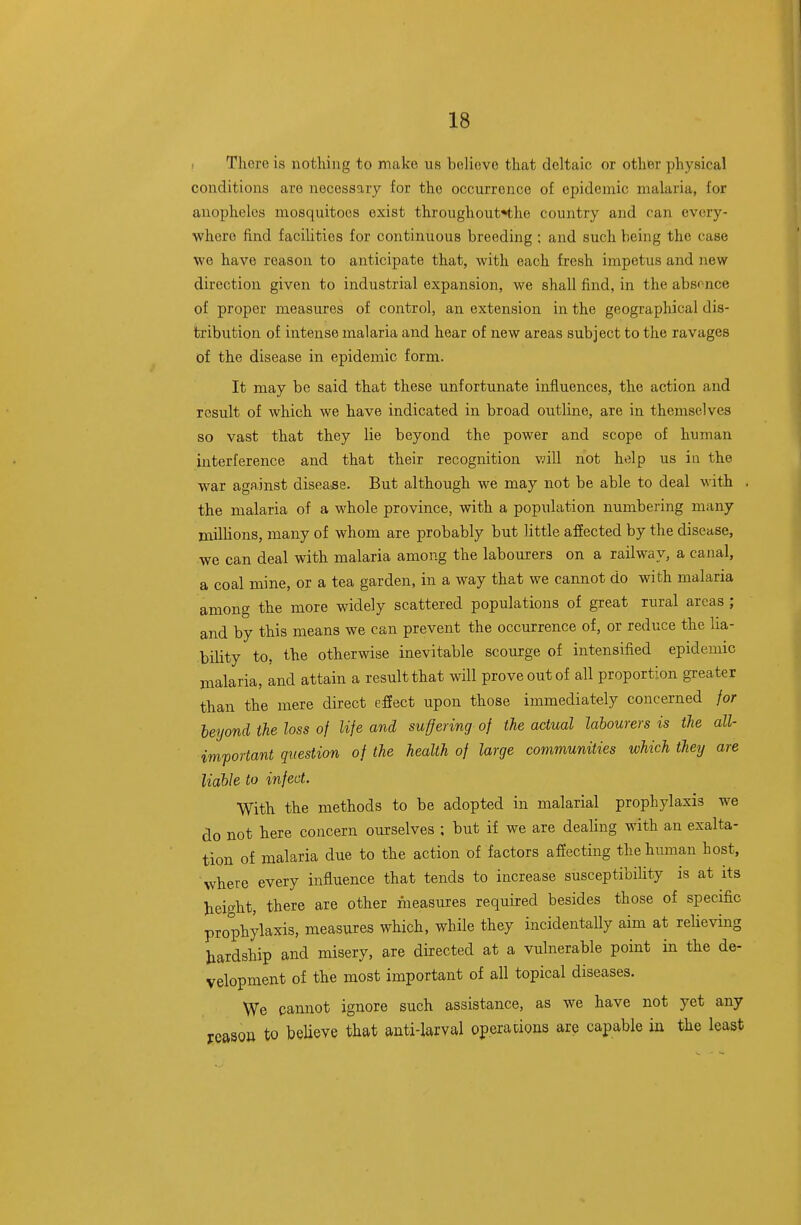 . There is nothing to make us believe that deltaic or other physical conditions are necessary for the occurrence of epidemic malaria, for anopheles mosquitoes exist throughout*the country and can every- where find facilities for continuous breeding ; and such being the case we have reason to anticipate that, with each fresh impetus and new direction given to industrial expansion, we shall find, in the absonce of proper measures of control, an extension in the geographical dis- tribution of intense malaria and hear of new areas subject to the ravages of the disease in epidemic form. It may be said that these unfortunate influences, the action and result of which we have indicated in broad outline, are in themselves so vast that they lie beyond the power and scope of human interference and that their recognition vnll not help us in the war against disease. But although we may not be able to deal with . the malaria of a whole province, with a population numbering many millions, many of whom are probably but little affected by the disease, we can deal with malaria among the labourers on a railway, a canal, a coal mine, or a tea garden, in a way that we cannot do with malaria among the more widely scattered populations of great rural areas ; and by this means we can prevent the occurrence of, or reduce the lia- bility to, the otherwise inevitable scourge of intensified epidemic malaria, and attain a result that will prove out of all proportion greater than the mere direct efiect upon those immediately concerned for beyond the loss of life and suffering of the actual labourers is the all- imfortant question of the health of large communities which they are liable to infect. With the methods to be adopted in malarial prophylaxis we do not here concern ourselves ; but if we are dealing with an exalta- tion of malaria due to the action of factors affecting the human host, where every influence that tends to increase susceptibility is at its height, there are other measures required besides those of specific prophylaxis, measures which, while they incidentally aim at reUeving hardship and misery, are directed at a vulnerable point in the de- velopment of the most important of all topical diseases. We cannot ignore such assistance, as we have not yet any jrcasou to believe that anti-larval operations are capable in the least