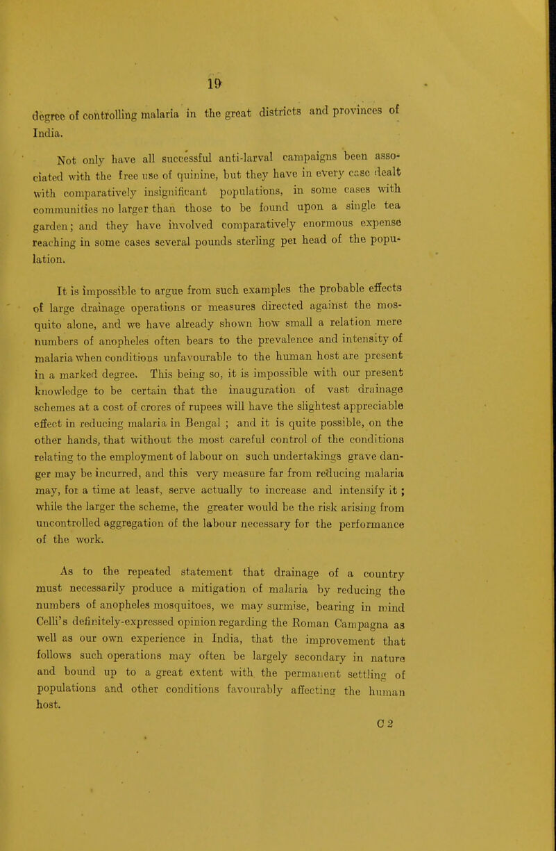 dcsrce of controlling malaria in the great districts and provinces of India. Not only have all successful anti-larval campaigns been asso- ciated with the free use of quinine, but they have in every case dealt with comparatively insignificant populations, in some cases with communities no larger than those to be found upon a single tea garden; and they have involved comparatively enormous expense reaching in some cases several pounds sterling pei head of the popu- lation. It is impossible to argue from such examples the probable effects of large drainage operations or measures directed against the mos- quito alone, and we have already shown how small a relation mere numbers of anopheles often bears to the prevalence and intensity of malaria when conditions unfavourable to the human host are present in a marked degree. This being so, it is impossible with our present knowledge to be certain that the inauguration of vast drainage schemes at a cost of crores of rupees will have the slightest appreciable effect in reducing malaria in Bengal ; and it is quite possible, on the other hands, that without the most careful control of the conditions relating to the employment of labour on such undertakings grave dan- ger may be incurred, and this very measure far from reducing malaria may, for a time at least, serve actually to increase and intensify it; while the larger the scheme, the greater would be the risk arising from uncontrolled aggregation of the labour necessary for the performance of the work. As to the repeated statement that drainage of a country must necessarily produce a mitigation of malaria by reducing the numbers of anopheles mosquitoes, we may surmise, bearing in mind CeUi's definitely-expressed opinion regarding the Roman Campagna as well as our own experience in India, that the improvement that follows such operations may often be largely secondary in natura and bound up to a great extent with the permanent settling of populations and other conditions favourably afiectina the human host. 02