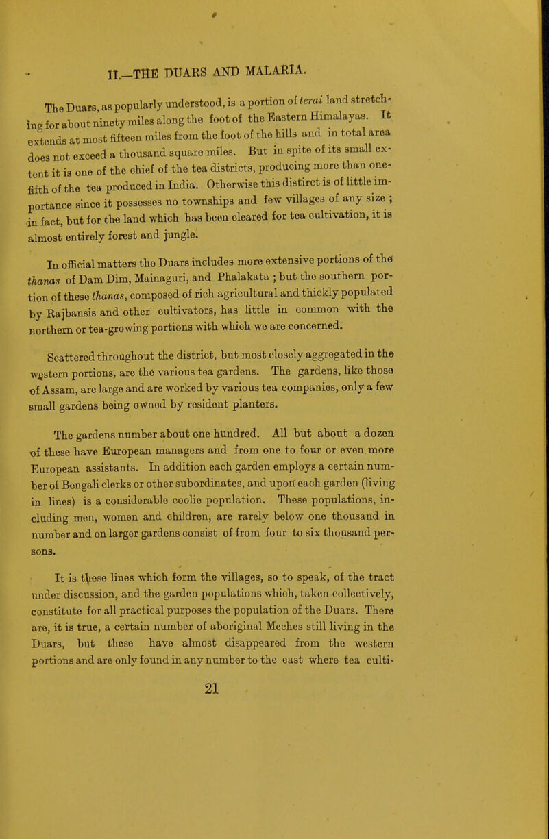 # 11.—THE DUARS AND MALARIA. The Duars as popularly understood, is a portion of terai land stretch- ing for about ninety miles along the foot of the Eastern Himalayas. It extends at most fifteen miles from the foot of the hills and m total area does not exceed a thousand square miles. But in spite of its small ex- tent it is one of the chief of the tea districts, producing more than one- fifth of the t«a produced in India. Otherwise this distirct is of little im- portance since it possesses no townships and few villages of any size ; in fact, but for th« land which has been cleared for tea cultivation, it is almost entirely forest and jungle. In official matters the Duars includes more extensive portions of the ihams of Dam Dim, Mainaguri, and Phalakata ; but the southern por- tion of these thanas, composed of rich agricultural and thickly populated by Rajbansis and other cultivators, has little in common with the northern or tea-growing portions with which we are concerned. Scattered throughout the district, but most closely aggregated in the western portions, are the various tea gardens. The gardens, like those of Assam, are large and are worked by various tea companies, only a few small gardens being owned by resident planters. The gardens number about one hundred. All but about a dozen of these have European managers and from one to four or even, more European assistants. In addition each garden employs a certain num- ber of Bengali clerks or other subordinates, and upon each garden (living in lines) is a considerable coolie population. These populations, in- cluding men, women and children, are rarely below one thousand in number and on larger gardens consist of from four to six thousand per- sons. It is thBse lines which form the villages, so to speak, of the tract under discussion, and the garden populations which, taken collectively, constitute for all practical purposes the population of the Duars. There are, it is true, a certain number of aboriginal Meches still living in the Duars, but these have almost disappeared from the western portions and are only found in any number to the east where tea culti-