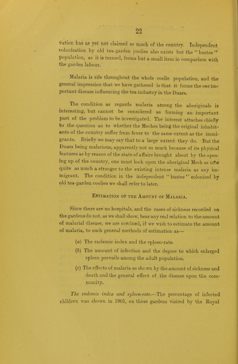 vatlon has as yet not claimed so nmcli of tho country. Independent, colonisation by old tea-garden coolies also exists but tho bustee'* population, as it is termed, forma but a small item in comparison with the garden labour. Malaria ia rife throughout the whole coolie population, and the general impression that we have gathered is that it forms the one im- portant disease influencing the tea induatry in the Duars. The condition as regards malaria atoong the aboriginals ia interesting, but cannot be considered as forming an important part of the problem to be investigated. The interest attaches chiefly to the question as to whether the Meches beihg the original inhabit- ants of the country suffer from fever to the same extent as the immi- grants. Briefly we Inay say that to a large extent they do. But the Duars being malarious, apparently not so much because of its physical features as by reason of the state of affairs brought about by the open- ing up of the country, olie must look upon the aboriginal Mech as n(Tw quite as much a stranger to the existing intense malaria as any im- migrant. The condition in the independent  bUstee  colonised by old tea-garden coolies we shall refer to later. Estimation of the Amount of Malaria. Since there are no hospitals, and the cases of siclmess recorded on the gardens do not, as we shall show, bear any real relation to the amount of malarial disease, we are confined, if we wish to estimate the amount of malaria, to such general methods of estimation as— (a) The endemic index and the spleen-rate. (&) The amount of infection and the degree to which enlarged spleen prevails among the adult population. (c) The effects of malaria as shown by the amount of sickness and death and the general effect of the disease upon the com- mmiity. The endemic index and spleen-raie.^The percentage of infected children was shown in 1901, on those gardens visited by the Royal