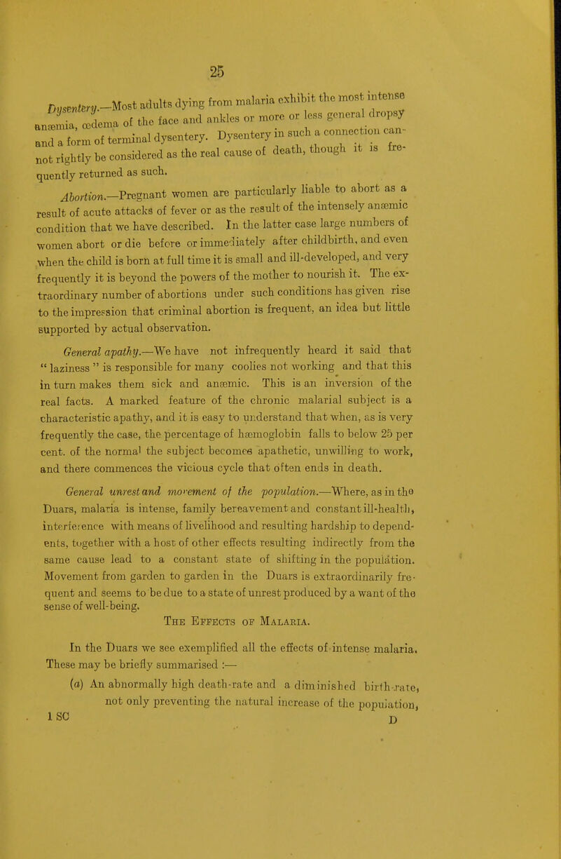 ;,„«,ter!,.-Most adults dying from malaria c.h,b,t the ..os „,tensa .„tr iema of the face and ankles or more or less general dropsy : tern of terminal dysentery. Dysentery in snch a connect.on ean ■ ot rightly be eonsidered as the real eanse of death, thongh .t rs fre- quently returned as sucli. Abortion.-Tv^gnmt women are particularly liable to abort as a result of acute attacks of fever or as tlie result of the intensely anaemic condition that we have described. In the latter case large numbers of women abort or die before or immediately after childbirth, and even when the child is born at full time it is small and ill-developed, and very frequently it is beyond the powers of the mother to nourish it. The ex- traordinary number of abortions under such conditions has given rise to the impression that criminal abortion is frequent, an idea but little supported by actual observation. General apathy—We have not infrequently heard it said that  laziness  is responsible for many coolies not working and that this in turn makes them sick and ansemic. This is an inversion of the real facts. A marked feature of the chronic malarial subject is a characteristic apathy, and it is easy to understand that when, as is very frequently the case, the percentage of hajmoglobin falls to below 25 per cent, of the norma' the subject becomce apathetic, unwilling to work, and there commences the vicious cycle that often ends in death. General unrest and moi-ement of the population.—Where, as in tho Duars, malaria is intense, family bereavement and constant ill-health, interfe.'ence with means of livelihood and resulting hardship to depend- ents, together with a host of other effects resulting indirectly from the same cause lead to a constant state of shifting in the population. Movement from garden to garden in the Duars is extraordinarily fre- quent and seems to be due to a state of unrest produced by a want of the sense of well-being. The Eppects of Malaria. In the Duars we see exemplified all the efiects of-intense malaria. These may be briefly summarised :— (a) An abnormally high death-rate and a dilninished birfh-rate, not only preventing the natural increase of the population, ISC J)