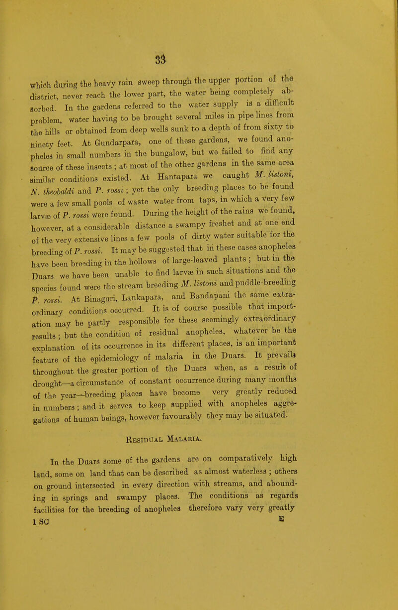 which during the Keavy rain Sweep through the upper portion of tKe district, never reach the lower part, the water being completely ab- Borbod. In the gardens referred to the water supply is a difficult problem, water having to be brought several miles in pipelines from the hills or obtained from deep wells Sunk to a depth of from Sixty to ninety feet. At Gundarpara, one of these gardens, we found ano- pheles in small numbers in the bungalo^.^, but we failed to find any source of these insects ; at most of the other gardens in the same area similar conditions existed. At Hantapara we caught M. hstont, N theohddi and P. rossi; yet the only breeding places to be found were a few small pools of waste water from taps, in which a Very few larvae of P. rossi wfeve found. During the height of the rains we found, however, at a considerable distance a swampy freshet and at one end of the very extensive lines a few pools of dirty water suitable for the breeding of P. rossi. It may be suggested that in these cases anopheles have been breeding in the hollows of large-leaved plants ; but m the Duars we have been unable to find larvae in such situations and the species found were the stream breeding M. listoni and puddle-breedmg P rossi At Binaguri, Lankapara, and Bandapani the same extra- ordinary conditions occurred. It is of course possible that import- ation may be partly responsible for these seemingly extraordinary results ; but the condition of residual anopheles, whatever be the explanation of its occurrence in its difierent places, is an important feature of the epidemiology of malaria in the Duars. It prevails throughout the greater portion of the Duars when, as a result of drought—a circumstance of constant occurrence during many months of the year—breeding places have become very greatly reduced in numbers ; and it serves to keep supplied with anopheles aggre- gations of human beings, however favourably they may be situated. Residual Malaria. In the Duars some of the gardens are on comparatively high land, some on land that can be described as almost waterless ; others on ground intersected in every direction with streams, and abound- ing in springs and swampy places. The conditions as regards faciUties for the breeding of anopheles therefore vary very greatly 1 SC ^