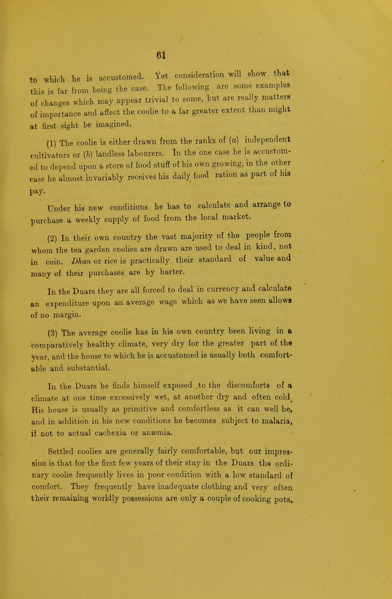 to wliich he is accustomed. Yet consideration will show that this is far from being the case. The following are some examples of changes which may appear trivial to some, but are really matters of importance and affect the cooUe to a far greater extent than might at first sight be imagined. (1) The coolie is either drawn from the ranks of (a) independent cultivators or (6) landless labourers. In the one case he is accustom- ed to depend upon a store of food stuff of his own growing, in the other case he almost invariably receives his daily food ration as part of his pay- Under his new conditions he has to calculate and arrange to purchase a weekly supply of food from the local market. (2) In their own country the vast majority of the people from whom the tea garden coolies are drawn are used to deal in kind, not in coin. Dhan or rice is practically their standard of value and many of their purchases are by barter. In the Duars they are all forced to deal in currency and calculate an expenditure upon an average wage which as we have seen allows of no margin. (3) The average coolie has in his own country been living in a comparatively healthy climate, very dry for the greater part of the year, and the house to which he is accustomed is Usually both comfort- able and substantial. In the Duars he finds himself exposed to the discomforts of a climate at one time excessively wet, at another dry and often cold_ His house is usually as primitive and comfortless as it can well be, and in addition in his new conditions he becomes subject to malaria, if not to actual cachexia or aneemia. Settled coolies are generally fairly comfortable, but our impres- sion is that for the first few years of their stay in the Duars the ordi- nary cooHe frequently lives in poor condition with a low standard of comfort. They frequently have inadequate clothing and very often their remaining worldly possessions are only a couple of cooking pots.