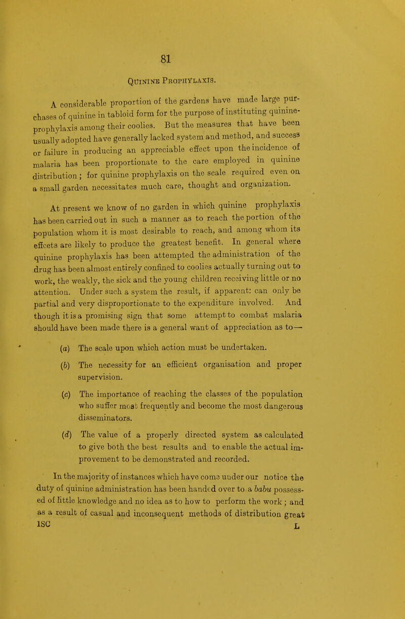 Quinine Prophylaxis. A considerable proportion of the gardens have made large pur- chases of quinine in tabloid form for the purpose of instituting quinine- prophylaxis among their coolies. But the measures that have been usually adopted have generally lacked system and method, and success or failure in producing an appreciable effect upon the incidence of malaria has been proportionate to the care employed in quinine distribution ; for quinine prophylaxis on the scale required even on a small garden necessitates much care, thought and organization. At present we know of no garden in which quinine prophylaxis has been carried out in such a manner as to reach the portion of the population whom it is most desirable to reach, and among whom its effects are likely to produce the greatest benefit. In general where quinine prophylaxis has been attempted the administration of the drug has been almost entirely confined to coolies actually turning out to work, the weakly, the sick and the young children receiving little or no attention. Under such a system the result, if apparent: can only be partial and very disproportionate to the expenditure involved. And though it is a promising sign that some attempt to combat malaria should have been made there is a general want of appreciation as to— (o) The scale upon which action must be undertaken. (6) The necessity for an efficient organisation and proper supervision. (,c) The importance of reaching the classes of the population who suffer moab frequently and become the most dangerous disseminators. (d) The value of a properly directed system as calculated to give both the best results and to enable the actual im- provement to be demonstrated and recorded. Inthemajorityof instances which have come under our notice the duty of quinine administration has been handed over to a babu possess- ed of little knowledge and no idea as to how to perform the work ; and as a result of casual and inconsequent methods of distribution great ISC X.