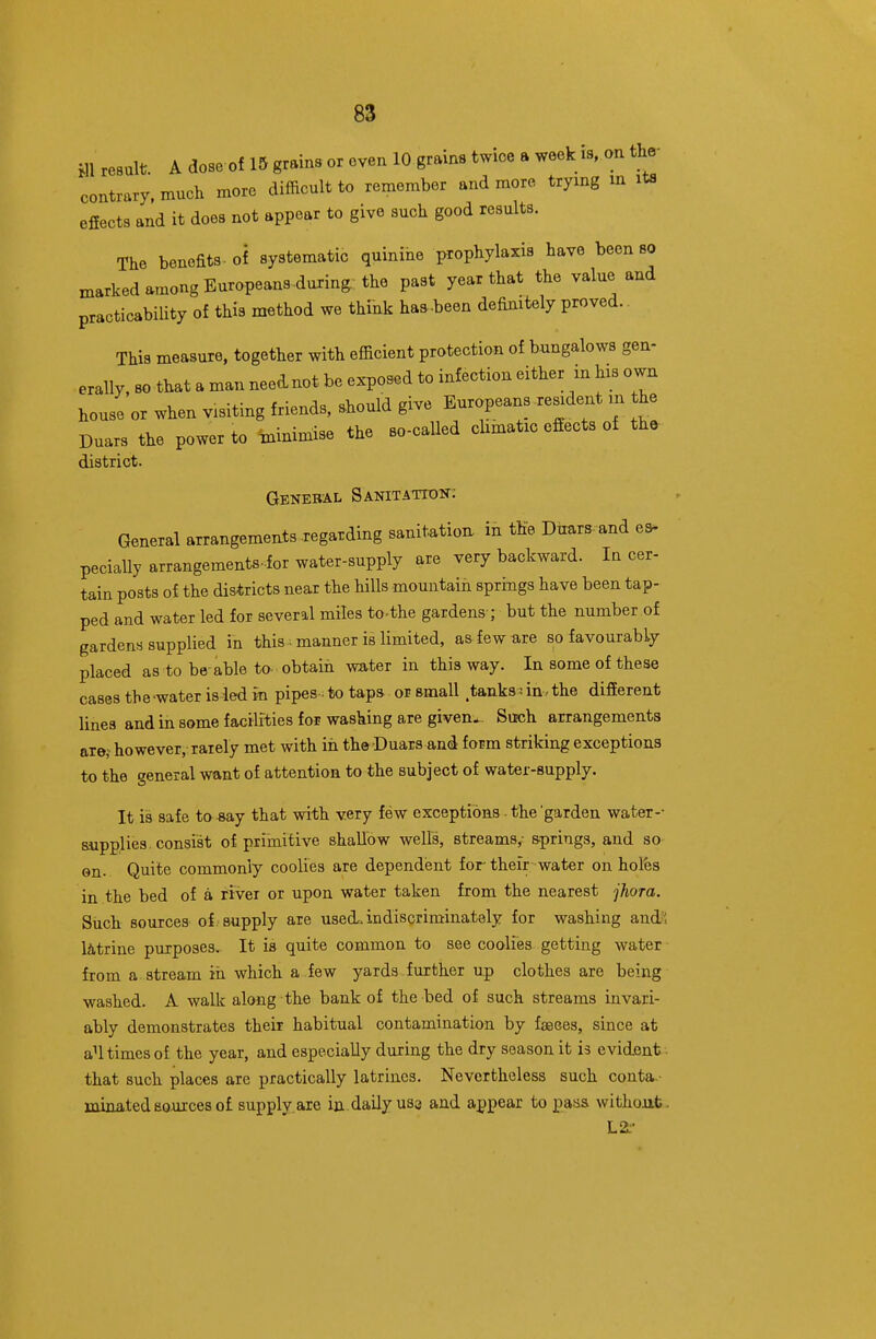 HI result A dose of 15 grains or even 10 grains twice a week is, on the- contrary. much more difficult to remember and more trying m its efiects and it does not appear to give such good results. The benefits , of systematic quinine prophylaxis have been 80 marked among Europeans.during: the past year that the value and practicability of this method we think has-been definitely proved.. This measure, together with efficient protection of bungalows gen- erally, so that a man neednot be exposed to infection either in his own house or when visiting friends, should give Europeans resident m the Duars the power to minimise the so-called chmatic effects of tho district. General Sanitation; General arrangements regarding sanitation in the Duars- and ea- peciaUy arrangements-for water-supply are very backward. In cer- tain posts of the districts near the hills mountain springs have been tap- ped and water led for several miles to-the gardens ; but the number of gardens supplied in this manner is limited, asfewure so favourably placed as to be-able to- obtain water in this way. In some of these casestbe-wateris ledm pipes to taps or small .tanks nn.the different lines and in some facilities for washing are given-- Such arrangements are, however, rarely met with in the Duars and form striking exceptions to the general want of attention to the subject of water-supply. It is safe to -say that with very few exceptions ■ the 'garden water-- aupplies, consist of primitive shallow wells, streams,: &prings, and so Gn. Quite commonly coolies are dependent for their water on holfes in the bed of a rivei or upon water taken from the nearest jhora. Such sources of supply are used, indiscriminately for washing audi latrine purposes. It is quite common to see coolies getting water from a stream in which a few yards further up clothes are being washed. A walk along the bank of the bed of such streams invari- ably demonstrates their habitual contamination by fseoes, since at aU times of the year, and especially during the dry season it is evident that such places are practically latrines. Nevertheless such conta.- minatedacuxcesof supply,are in daily uss and appear to pass without. L2:'