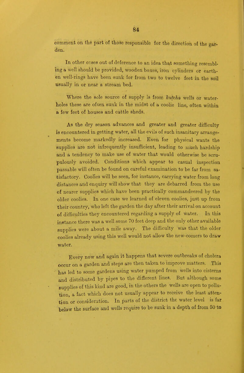 comment on the part of those responsible for the direction of the gar- den. In other cp.ses out of deference to an idea that something resembl- ing a well should be provided, wooden boxes, iron cylinders or earth- en well-rings have been sunk for from two to twelve feet in the soil usually in or near a stream bed. Where the sole source of supply Is from hupcha wells or water- holes these are of cen sunk in the midst of a coolie line, often within a few feet of houses and cattle sheds. As the dry season advances and greater and greater difficulty is encountered in getting water, all the evils of such insanitary arrange- ments become markedly increased. Even for physical wants the supplies are not infrequently insufficient, leading to much hardship and a tendency to make use of water that would otherwise be scru- pulously avoided. Conditions which appear to casual inspection passable will often be found on careful examination to be far from sa- tisfactory. Coolies will be seen, for instance, carrying water from long distances and enquiry will show that they are debarred from the use of nearer supplies which have been practically commandeered by the older coolies. In one case we learned of eleven coolies, just up from their country, who left the garden the day after their arrival on account of difficulties they encountered regarding a supply of water. In this instance there was a well some 70 feet deep and the only other available supplies were about a mile away. The difficulty was that the older coolies already using this well would not allow the new-comers to draw water. Every now and again it happens that severe outbreaks of cholera occur on a garden and steps are then taken to improve matters. This has led to some gardens using water pumped from wells into cisterns and distributed by pipes to the difierent lines. But although some supplies of this kind are good, in the others the wells are open to pollu- tion, a fact which does not usually appear to receive the least atten- tion or consideration. In parts of the district the water level is far below the surface and wells require to be sunk in a depth of from 50 to