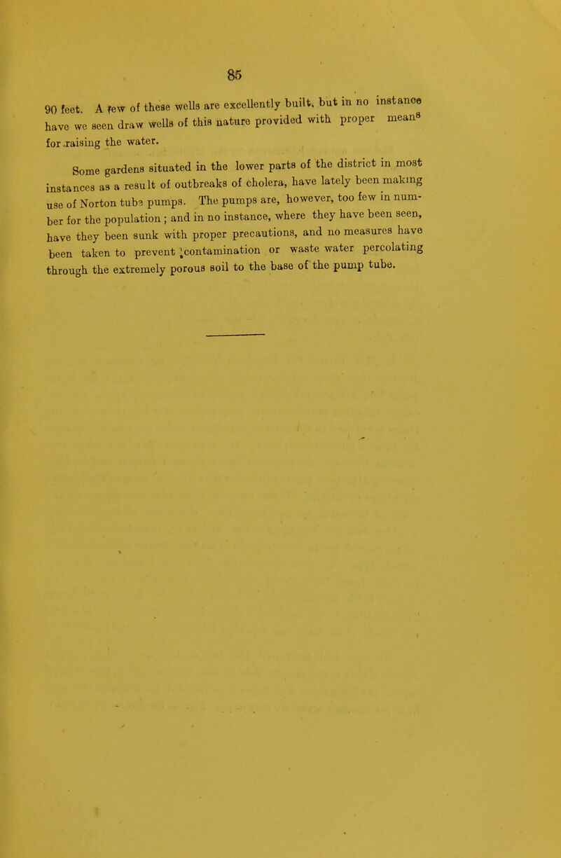 90 feet A few of these wells are excellently built, but in no instance have we seen draw wells of this nature provided with proper meanS for jraisiug the water. Some gardens situated in the lower parts of the district in most instances as a result of outbreaks of cholera, have lately been making use of Norton tub^ pumps. The pumps are, however, too few in num- ber for the population ; and in no instance, where they have been seen, have they been sunk with proper precautions, and no measures have been taken to prevent ;contamination or waste water percolating through the extremely porous soil to the base of the pump tube.
