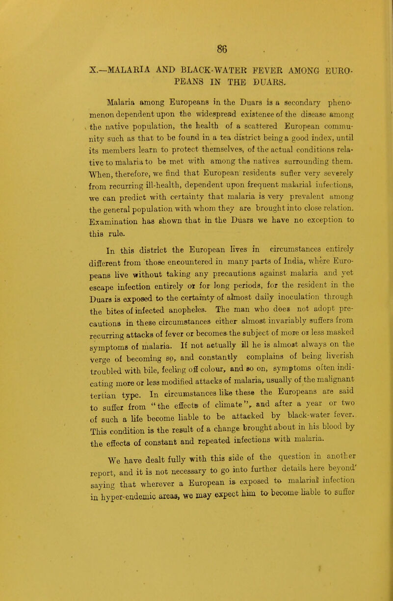 X.—MALARIA AND BLACK-WATER FEVER AMONG EURO- PEANS IN THE DUARS, Malaria among Europeans in the Duars is a secondary pheno- menon dependent upon the widespread existence of the disease among the native population, the health of a scattered European commu- nit)'' such as that to be found in a tea district being a good index, until its members learn to protect themselves., of the actual conditions rela- tive to malaria to be met with among the natives surrounding them. When, therefore, we find that European residents, sufier very severely from recurring ill-health, dependent upon freqiient material infections, we can predict with certainty that malaria is very prevalent among the general population with whom they are brought into close relation. Examination has shown that in the Duars we have no exception to this rule. In this district the European lives in circumstances entirely different from those encountered in many parts of India,, where Emro- peans live without taking any precautions against malaria and yet escape infection entirely ot for long periods, for the resident in the Duara is exposed to the certainty of almost daily inoculation through the bites of infected anopheles. The man who does not adopt pre- cautions in these circumstances either almost invariably sufiers from recurring attacks of fever or becomes, the subject of more oi less masked symptoms of malaria. If not actually ill he is almost always on the verge of becoming so, and constantly complains of being liverish troubled with bile, feeling ofi colour, and so on, symptoms often indi- cating more or less modified attacks of malaria, usually of the maHgnant tertian type. In circumstances like these the Europeans are said to sufier from the effects of climate, and after a year or two of such a life become liable to be attacked by black-water fever. This condition ia the re&ult of a change brought about in his blood by the efiecta of constant and repeated infections with malaria. We have dealt fully with this side of the question in another report, and it is not necessary to go into fui-ther details, here bej^ond' saying that wherever a European is exposed to malarial infection in hyper-endemic areas, we may expect him tO'become-liable to suffer 1 I