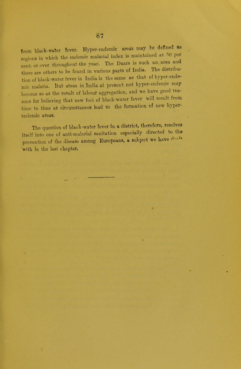 from black-water Tever. Hyl)er-endemic areas may be defined as regions in which the endemic malarial index is maintained at F)0 per ^ent. or over throughout the year. The Duars is such an.area and there are others to be found in various parts of India. The distribu- tion of black-water fever in India is the same as that of hyper-ende- mic malaria. But al-eas in India at present not hyper-endemic may become so aS the result of labour aggregation, and we have good rea- sons for beUeving that new foci of black-water fever will result from time to time aS circumBtance-s lead to the formation of new hyper- endemic ateaS. The question of black-water fever in a district, therefore, resolves itself into one of anti-malarial sanitation especially directed to the prevention of the disease among Europeans, a Bub]ect we have d-.i*- with in the last chapter^