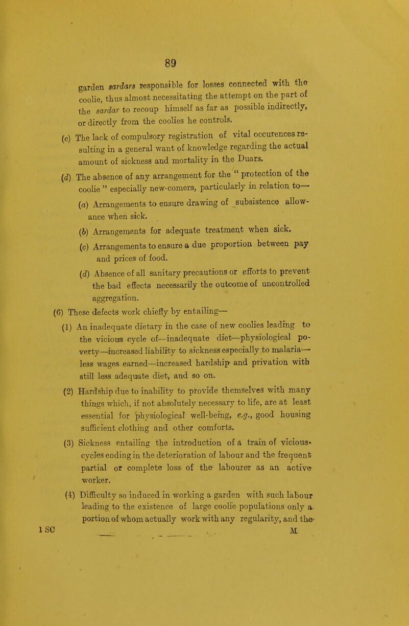 garden sardars responsible for losses connected with the coolie, thus almost necessitating the attempt on the part of the s'ardar to recoup himself as far as possible indirectly, or directly from the coolies he controls. (c) The lack of compulsory registration of vital occurences re- sulting in a general want of knowledge regarding the actual amount of sickness and mortality in the Duars. (d) The absence of any arrangement for the  protection of the coolie  especially new-comers, particularly in relation to— (rt) Arrangements to ensure drawing of subsistence allow- ance when sick. (6) Arrangements for adequate treatment when sick, (c) Arrangements to ensure a due proportion between pay and prices of food, (i) Absence of all sanitary precautions or efforts to prevent the bad effects necessarily the outcome of uncontrolled aggregation. (6) These defects work chiefly by entailing— (1) An inadequate dietary in the case of new coolies leading to the vicious cycle of—inadequate diei^physiological po- verty—increased liability to sickness especially to malaria— leSE? wages earned—increased hardship and privation with still less adequate diet, and so on. (2) Hardship due to inability to provide themselves with many things which, if not absolutely necessary to life, are at least essential for physiological well-being, e.g., good housing sufficient clothing and other comforts. (3) Sickness entailing the introduction of a train of vicious- cycles ending in the deterioration of labour and the frequent partial or complete loss- of the' labourer as an active- worker. (4) Difficulty so induced in working a garden with such labour leading to the existence of large coolie populations only a. portion of whom actually work with any regularity, and the- ISC ,. . M,