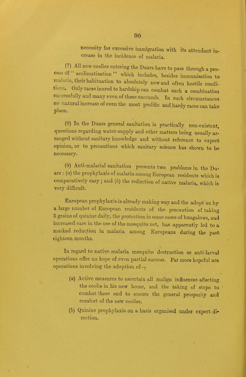 necessity for excessive immigration with its attendant in- crease in the incidence of malaria. (7) All new coolies entering the Duars have to pass through a pro- cess of  acclimatisation  which includes, besides immunisation to malaria, their habituation to absolutely new and often hostile condi- tions. Only races inured to hardship can combat such a combination successfully and many even of these succumb. In such circumstances no natural increase of even the most prolific and hardy races can take place. (8) In the Duars general sanitation is practically non-existent, questions regarding water-supply and other matters being usually ar- ranged without sanitary knowledge and without reference to expert opinion, or to precautions which sanitary science has shown to be necessary. (9) Anti-malarial sanitation presents two problems in the Du- ars : (a) the prophylaxis of malaria among European residents which is comparatively easy; and (6) the reduction of native malaria, which is very difl&cult. European prophylaxis is already making way and the adopfon by a large number of European residents of the precaution of taking 5 grains of quinine daily, the protection in some cases of bungalows, and increased care in the use of the mosquito net, has apparently led to a marked reduction in malaria among Europeans during the past eighteen months. In regard to native malaria mosquito destruction or anti-larval operations ofier no hope of even partial success. Far more hopeful ara operations involving the adoption of—r (a) Active measures to ascertain all maKgn influences affecting the coolie in his new home, and the taking of steps to combat these and to ensure the general prosperity and comfort of the new coolies. (6) Quinine prophylaxis on a basis organised under expert di- rection.