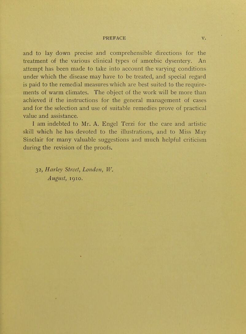 and to lay down precise and comprehensible directions for the treatment of the various clinical types of amoebic dysentery. An attempt has been made to take into account the varying conditions under which the disease may have to be treated, and special regard is paid to the remedial measures which are best suited to the require- ments of warm climates. The object of the work will be more than achieved if the instructions for the general management of cases and for the selection and use of suitable remedies prove of practical value and assistance. I am indebted to Mr. A. Engel Terzi for the care and artistic skill which he has devoted to the illustrations, and to Miss May Sinclair for many valuable suggestions and much helpful criticism during the revision of the proofs. 32, Hurley Street, London, W. August, 1910.