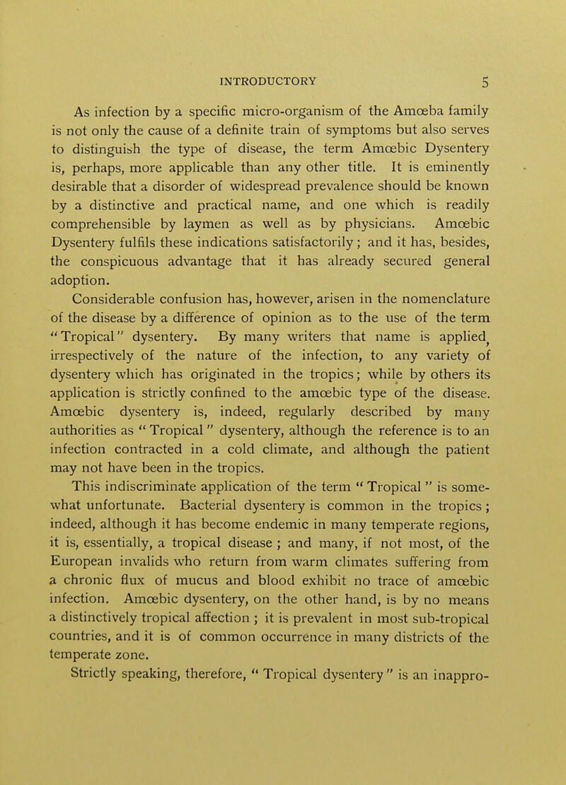 As infection by a specific micro-organism of the Amoeba family is not only the cause of a definite train of symptoms but also serves to distinguish the type of disease, the term Amoebic Dysentery is, perhaps, more applicable than any other title. It is eminently desirable that a disorder of widespread prevalence should be known by a distinctive and practical name, and one which is readily comprehensible by laymen as well as by physicians. Amoebic Dysentery fulfils these indications satisfactorily; and it has, besides, the conspicuous advantage that it has already secured general adoption. Considerable confusion has, however, arisen in the nomenclature of the disease by a difference of opinion as to the use of the term Tropical dysentery. By many writers that name is applied irrespectively of the nature of the infection, to any variety of dysentery which has originated in the tropics; while by others its application is strictly confined to the amoebic type of the disease. Amoebic dysentery is, indeed, regularly described by many authorities as  Tropical dysentery, although the reference is to an infection contracted in a cold climate, and although the patient may not have been in the tropics. This indiscriminate application of the term  Tropical  is some- what unfortunate. Bacterial dysentery is common in the tropics ; indeed, although it has become endemic in many temperate regions, it is, essentially, a tropical disease ; and many, if not most, of the European invalids who return from warm climates suffering from a chronic flux of mucus and blood exhibit no trace of amoebic infection. Amoebic dysentery, on the other hand, is by no means a distinctively tropical affection ; it is prevalent in most sub-tropical countries, and it is of common occurrence in many districts of the temperate zone. Strictly speaking, therefore,  Tropical dysentery is an inappro-