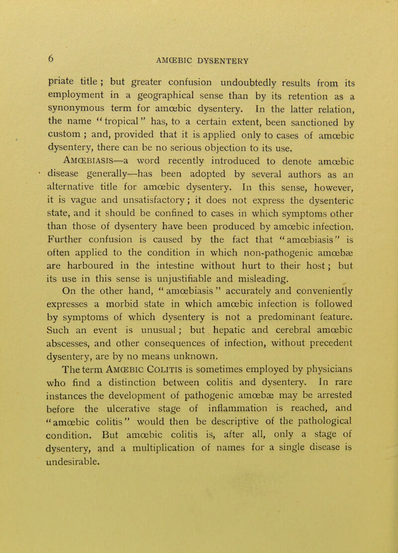 priate title ; but greater confusion undoubtedly results from its employment in a geographical sense than by its retention as a synonymous term for amoebic dysentery. In the latter relation, the name tropical has, to a certain extent, been sanctioned by custom ; and, provided that it is applied only to cases of amcebic dysentery, there can be no serious objection to its use. Amcebiasis—a word recently introduced to denote amcebic • disease generally—has been adopted by several authors as an alternative title for amcebic dysentery. In this sense, however, it is vague and unsatisfactory; it does not express the dysenteric state, and it should be confined to cases in which symptoms other than those of dysentery have been produced by amcebic infection. Further confusion is caused by the fact that  amcebiasis is often applied to the condition in which non-pathogenic amoeba? are harboured in the intestine without hurt to their host; but its use in this sense is unjustifiable and misleading. On the other hand,  amcebiasis  accurately and conveniently expresses a morbid state in which amcebic infection is followed by symptoms of which dysentery is not a predominant feature. Such an event is unusual; but hepatic and cerebral amcebic abscesses, and other consequences of infection, without precedent dysentery, are by no means unknown. The term Amcebic Colitis is sometimes employed by physicians who find a distinction between colitis and dysentery. In rare instances the development of pathogenic amoebae may be arrested before the ulcerative stage of inflammation is reached, and amcebic colitis would then be descriptive of the pathological condition. But amcebic colitis is, after all, only a stage of dysentery, and a multiplication of names for a single disease is undesirable.