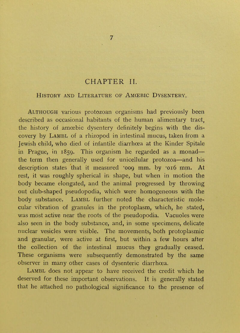 CHAPTER II. History and Literature of Amcebic Dysentery. Although various protozoan organisms had previously been described as occasional habitants of the human alimentary tract, the history of amcebic dysentery definitely begins with the dis- covery by Lambl of a rhizopod in intestinal mucus, taken from a Jewish child, who died of infantile diarrhoea at the Kinder Spitale in Prague, in 1859. This organism he regarded as a monad— the term then generally used for unicellular protozoa—and his description states that it measured 009 mm. by *oi6 mm. At rest, it was roughly spherical in shape, but when in motion the body became elongated, and the animal progressed by throwing out club-shaped pseudopodia, which were homogeneous with the body substance. Lambl further noted the characteristic mole- cular vibration of granules in the protoplasm, which, he stated, was most active near the roots of the pseudopodia. Vacuoles were also seen in the body substance, and, in some specimens, delicate nuclear vesicles were visible. The movements, both protoplasmic and granular, were active at first, but within a few hours after the collection of the intestinal mucus they gradually ceased. These organisms were subsequently demonstrated by the same observer in many other cases of dysenteric diarrhoea. Lambl does not appear to have received the credit which he deserved for these important observations. It is generally stated that he attached no pathological significance to the presence of