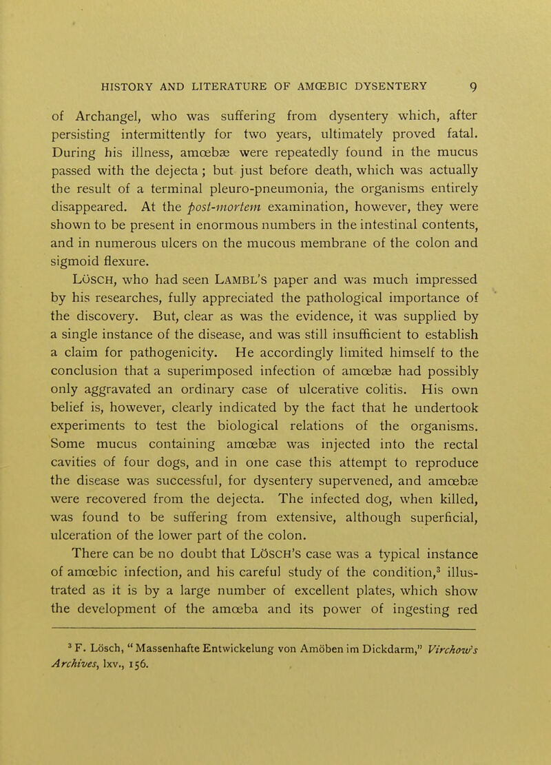 of Archangel, who was suffering from dysentery which, after persisting intermittently for two years, ultimately proved fatal. During his illness, amoebae were repeatedly found in the mucus passed with the dejecta; but just before death, which was actually the result of a terminal pleuro-pneumonia, the organisms entirely disappeared. At the post-mortem examination, however, they were shown to be present in enormous numbers in the intestinal contents, and in numerous ulcers on the mucous membrane of the colon and sigmoid flexure. LOsch, who had seen Lambl's paper and was much impressed by his researches, fully appreciated the pathological importance of the discovery. But, clear as was the evidence, it was supplied by a single instance of the disease, and was still insufficient to establish a claim for pathogenicity. He accordingly limited himself to the conclusion that a superimposed infection of amoebae had possibly only aggravated an ordinary case of ulcerative colitis. His own belief is, however, clearly indicated by the fact that he undertook experiments to test the biological relations of the organisms. Some mucus containing amoebae was injected into the rectal cavities of four dogs, and in one case this attempt to reproduce the disease was successful, for dysentery supervened, and amoebae were recovered from the dejecta. The infected dog, when killed, was found to be suffering from extensive, although superficial, ulceration of the lower part of the colon. There can be no doubt that LOsch's case was a typical instance of amoebic infection, and his careful study of the condition,3 illus- trated as it is by a large number of excellent plates, which show the development of the amoeba and its power of ingesting red 3 F. Losch,  Massenhafte Entwickelung von Amoben im Dickdarm, Virchow's Archives, lxv., 156.