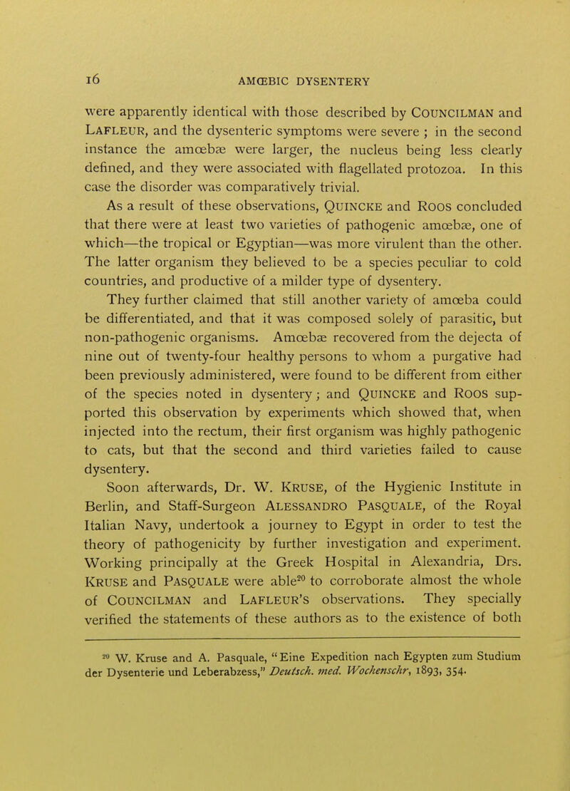 were apparently identical with those described by Councilman and Lafleur, and the dysenteric symptoms were severe ; in the second instance the amcebas were larger, the nucleus being less clearly defined, and they were associated with flagellated protozoa. In this case the disorder was comparatively trivial. As a result of these observations, Quincke and Roos concluded that there were at least two varieties of pathogenic amoebas, one of which—the tropical or Egyptian—was more virulent than the other. The latter organism they believed to be a species peculiar to cold countries, and productive of a milder type of dysentery. They further claimed that still another variety of amoeba could be differentiated, and that it was composed solely of parasitic, but non-pathogenic organisms. Amoebae recovered from the dejecta of nine out of twenty-four healthy persons to whom a purgative had been previously administered, were found to be different from either of the species noted in dysentery; and Quincke and Roos sup- ported this observation by experiments which showed that, when injected into the rectum, their first organism was highly pathogenic to cats, but that the second and third varieties failed to cause dysentery. Soon afterwards, Dr. W. Kruse, of the Hygienic Institute in Berlin, and Staff-Surgeon Alessandro Pasquale, of the Royal Italian Navy, undertook a journey to Egypt in order to test the theory of pathogenicity by further investigation and experiment. Working principally at the Greek Hospital in Alexandria, Drs. Kruse and Pasquale were able20 to corroborate almost the whole of Councilman and Lafleur's observations. They specially verified the statements of these authors as to the existence of both 20 W. Kruse and A. Pasquale,  Eine Expedition nach Egypten zum Studium der Dysenterie und Leberabzess, Deutsch. vied. Wochenschr, 1893, 354.