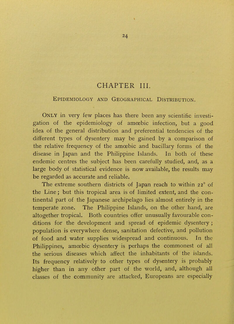 CHAPTER III. Epidemiology and Geographical Distribution. Only in very few places has there been any scientific investi- gation of the epidemiology of amoebic infection, but a good idea of the general distribution and preferential tendencies of the different types of dysentery may be gained by a comparison of the relative frequency of the amoebic and bacillary forms of the disease in Japan and the Philippine Islands. In both of these endemic centres the subject has been carefully studied, and, as a large body of statistical evidence is now available, the results may be regarded as accurate and reliable. The extreme southern districts of Japan reach to within 22° of the Line; but this tropical area is of limited extent, and the con- tinental part of the Japanese archipelago lies almost entirely in the temperate zone. The Philippine Islands, on the other hand, are altogether tropical. Both countries offer unusually favourable con- ditions for the development and spread of epidemic dysentery ; population is everywhere dense, sanitation defective, and pollution of food and water supplies widespread and continuous. In the Philippines, amoebic dysentery is perhaps the commonest of all the serious diseases which affect the inhabitants of the islands. Its frequency relatively to other types of dysentery is probably higher than in any other part of the world, and, although all classes of the community are attacked, Europeans are especially