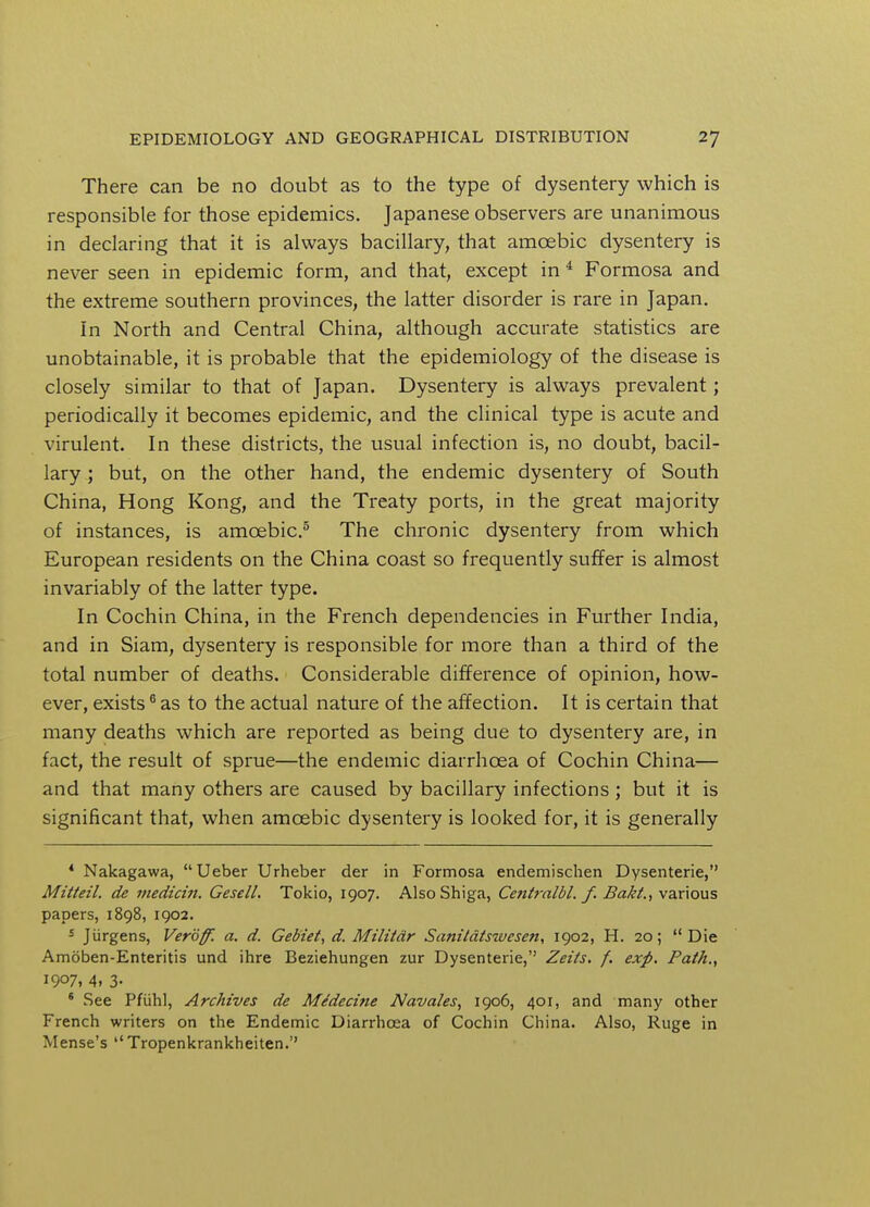There can be no doubt as to the type of dysentery which is responsible for those epidemics. Japanese observers are unanimous in declaring that it is always bacillary, that amoebic dysentery is never seen in epidemic form, and that, except in 4 Formosa and the extreme southern provinces, the latter disorder is rare in Japan. In North and Central China, although accurate statistics are unobtainable, it is probable that the epidemiology of the disease is closely similar to that of Japan. Dysentery is always prevalent; periodically it becomes epidemic, and the clinical type is acute and virulent. In these districts, the usual infection is, no doubt, bacil- lary ; but, on the other hand, the endemic dysentery of South China, Hong Kong, and the Treaty ports, in the great majority of instances, is amoebic.5 The chronic dysentery from which European residents on the China coast so frequently suffer is almost invariably of the latter type. In Cochin China, in the French dependencies in Further India, and in Siam, dysentery is responsible for more than a third of the total number of deaths. Considerable difference of opinion, how- ever, exists0 as to the actual nature of the affection. It is certain that many deaths which are reported as being due to dysentery are, in fact, the result of sprue—the endemic diarrhoea of Cochin China— and that many others are caused by bacillary infections; but it is significant that, when amoebic dysentery is looked for, it is generally * Nakagawa,  Ueber Urheber der in Formosa endemischen Dysenterie, Mitteil. de viedicin. Gesell. Tokio, 1907. Also Shiga, Centralbl. f. Bakt., various papers, 1898, 1902. s Jiirgens, Veroffi a. d. Gebiet, d. Militdr Sanitdtswesen, 1902, H. 20; Die Amoben-Enteritis und ihre Beziehungen zur Dysenterie, Zeits, f. exp. Path., 1907, 4. 3- 6 See Pfuhl, Archives de Me'decine Navales, 1906, 401, and many other French writers on the Endemic Diarrhoea of Cochin China. Also, Ruge in Mense's  Tropenkrankheiten.''