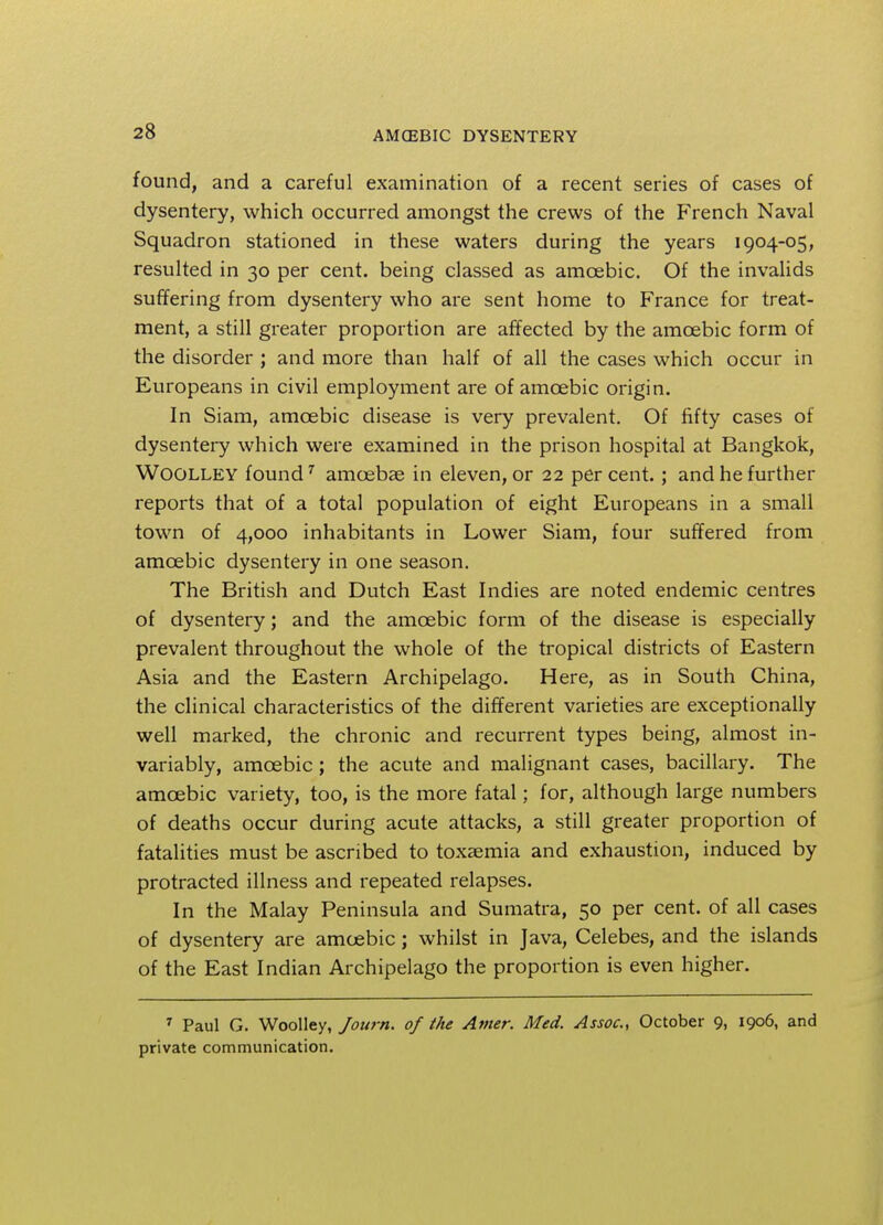 found, and a careful examination of a recent series of cases of dysentery, which occurred amongst the crews of the French Naval Squadron stationed in these waters during the years 1904-05, resulted in 30 per cent, being classed as amoebic. Of the invalids suffering from dysentery who are sent home to France for treat- ment, a still greater proportion are affected by the amoebic form of the disorder ; and more than half of all the cases which occur in Europeans in civil employment are of amoebic origin. In Siam, amoebic disease is very prevalent. Of fifty cases of dysentery which were examined in the prison hospital at Bangkok, Woolley found7 amoebae in eleven, or 22 percent.; and he further reports that of a total population of eight Europeans in a small town of 4,000 inhabitants in Lower Siam, four suffered from amoebic dysentery in one season. The British and Dutch East Indies are noted endemic centres of dysentery; and the amoebic form of the disease is especially prevalent throughout the whole of the tropical districts of Eastern Asia and the Eastern Archipelago. Here, as in South China, the clinical characteristics of the different varieties are exceptionally well marked, the chronic and recurrent types being, almost in- variably, amoebic; the acute and malignant cases, bacillary. The amoebic variety, too, is the more fatal; for, although large numbers of deaths occur during acute attacks, a still greater proportion of fatalities must be ascribed to toxaemia and exhaustion, induced by protracted illness and repeated relapses. In the Malay Peninsula and Sumatra, 50 per cent, of all cases of dysentery are amoebic; whilst in Java, Celebes, and the islands of the East Indian Archipelago the proportion is even higher. 7 Paul G. Woolley, Joiirn. of the Amer. Med. Assoc., October 9, 1906, and private communication.