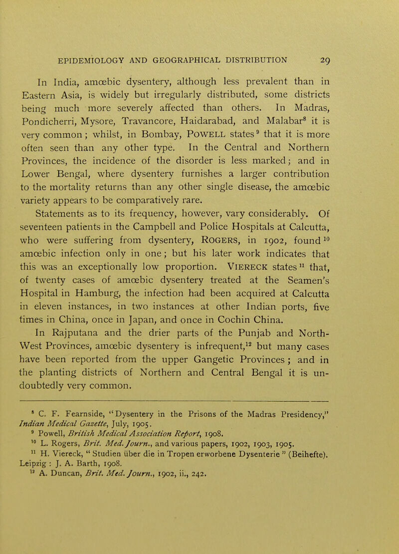 In India, amoebic dysentery, although less prevalent than in Eastern Asia, is widely but irregularly distributed, some districts being much more severely affected than others. In Madras, Pondicherri, Mysore, Travancore, Haidarabad, and Malabar8 it is very common; whilst, in Bombay, Powell states9 that it is more often seen than any other type. In the Central and Northern Provinces, the incidence of the disorder is less marked; and in Lower Bengal, where dysentery furnishes a larger contribution to the mortality returns than any other single disease, the amoebic variety appears to be comparatively rare. Statements as to its frequency, however, vary considerably. Of seventeen patients in the Campbell and Police Hospitals at Calcutta, who were suffering from dysentery, ROGERS, in 1902, found10 amoebic infection only in one; but his later work indicates that this was an exceptionally low proportion. Viereck states11 that, of twenty cases of amoebic dysentery treated at the Seamen's Hospital in Hamburg, the infection had been acquired at Calcutta in eleven instances, in two instances at other Indian ports, five times in China, once in Japan, and once in Cochin China. In Rajputana and the drier parts of the Punjab and North- West Provinces, amoebic dysentery is infrequent,12 but many cases have been reported from the upper Gangetic Provinces ; and in the planting districts of Northern and Central Bengal it is un- doubtedly very common. 8 C. F. Fearnside, Dysentery in the Prisons of the Madras Presidency, Indian Medical Gazette, July, 1905. 9 Powell, British Medical Association Report, 1908. 10 L. Rogers, Brit. Med.Journ., and various papers, 1902, 1903, 1905. 11 H. Viereck,  Studien uber die in Tropen erworbene Dysenterie  (Beihefte). Leipzig : J. A. Barth, 1908. 12 A. Duncan, Brit. Med. Journ., 1902, ii., 242.