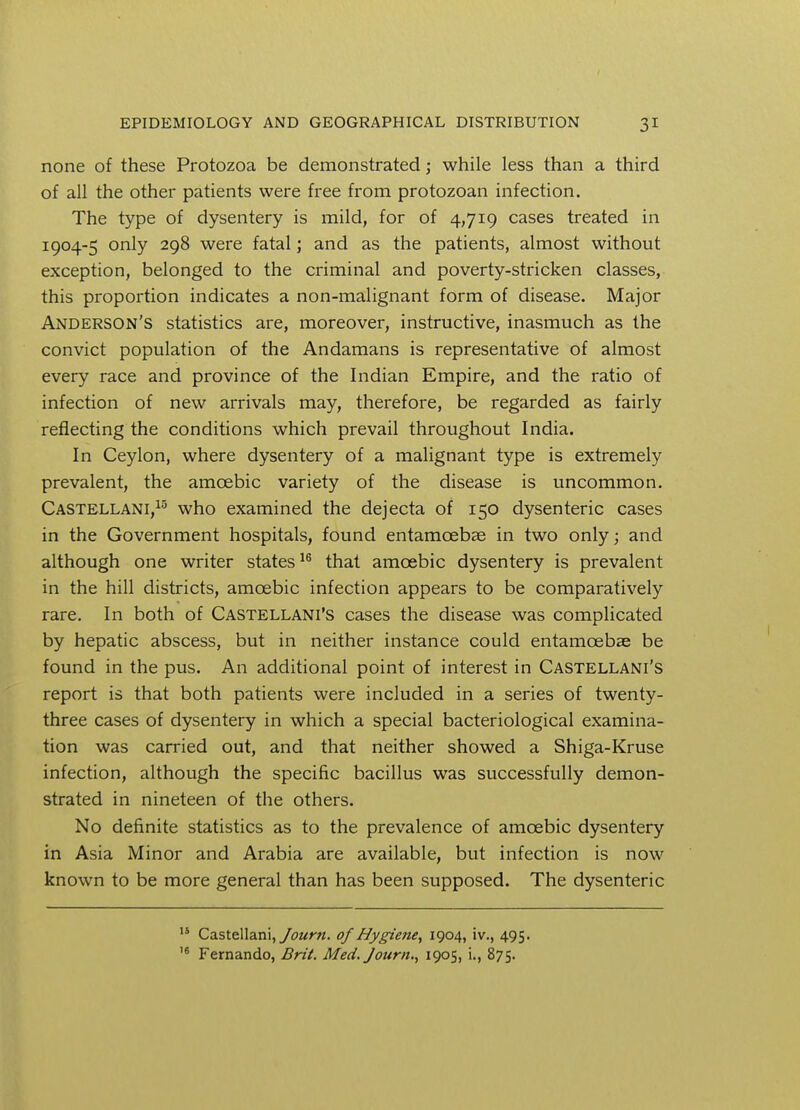 none of these Protozoa be demonstrated; while less than a third of all the other patients were free from protozoan infection. The type of dysentery is mild, for of 4,719 cases treated in 1904-5 only 298 were fatal; and as the patients, almost without exception, belonged to the criminal and poverty-stricken classes, this proportion indicates a non-malignant form of disease. Major Anderson's statistics are, moreover, instructive, inasmuch as the convict population of the Andamans is representative of almost every race and province of the Indian Empire, and the ratio of infection of new arrivals may, therefore, be regarded as fairly reflecting the conditions which prevail throughout India. In Ceylon, where dysentery of a malignant type is extremely prevalent, the amoebic variety of the disease is uncommon. Castellani,15 who examined the dejecta of 150 dysenteric cases in the Government hospitals, found entamcebae in two only; and although one writer states16 that amoebic dysentery is prevalent in the hill districts, amoebic infection appears to be comparatively rare. In both of Castellani's cases the disease was complicated by hepatic abscess, but in neither instance could entamcebae be found in the pus. An additional point of interest in Castellani's report is that both patients were included in a series of twenty- three cases of dysentery in which a special bacteriological examina- tion was carried out, and that neither showed a Shiga-Kruse infection, although the specific bacillus was successfully demon- strated in nineteen of the others. No definite statistics as to the prevalence of amoebic dysentery in Asia Minor and Arabia are available, but infection is now known to be more general than has been supposed. The dysenteric 15 Castellani, Journ. of Hygiene, 1904, iv., 495. ,6 Fernando, Brit. Med. Journ., 1905, i., 875.