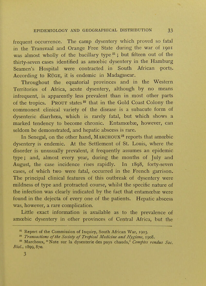 frequent occurrence. The camp dysentery which proved so fatal in the Transvaal and Orange Free State during the war of 1901 was almost wholly of the bacillary type21; but fifteen out of the thirty-seven cases identified as amoebic dysentery in the Hamburg Seamen's Hospital were contracted in South African ports. According to RiiGE, it is endemic in Madagascar. Throughout the equatorial provinces and in the Western Territories of Africa, acute dysentery, although by no means infrequent, is apparently less prevalent than in most other parts of the tropics. Prout states22 that in the Gold Coast Colony the commonest clinical variety of the disease is a subacute form of dysenteric diarrhoea, which is rarely fatal, but which shows a marked tendency to become chronic. Entamoebas, however, can seldom be demonstrated, and hepatic abscess is rare. In Senegal, on the other hand, Marchoux23 reports that amoebic dysentery is endemic. At the Settlement of St. Louis, where the disorder is unusually prevalent, it frequently assumes an epidemic type; and, almost every year, during the months of July and August, the case incidence rises rapidly. In 1898, forty-seven cases, of which two were fatal, occurred in the French garrison. The principal clinical features of this outbreak of dysentery were mildness of type and protracted course, whilst the specific nature of the infection was clearly indicated by the fact that entamoebas were found in the dejecta of every one of the patients. Hepatic abscess was, however, a rare complication. Little exact information is available as to the prevalence of amoebic dysentery in other provinces of Central Africa, but the ?1 Report of the Commission of Inquiry, South African War, 1903.  Transactions of the Society of Tropical Medicine and Hygiene, 1908. n Marchoux,  Note sur la dysenterie des pays chauds, Comptes rendus Soc. Biol., 1899, 870. 3
